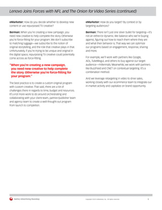 Native Advertising Roundup Copyright ©2014 eMarketer, Inc. All rights reserved. 6 
Lenovo Joins Forces with NFL and The Onion for Video Series (continued) 
eMarketer: How do you decide whether to develop new 
content or use repurposed TV creative? 
Berman: When you’re creating a new campaign, you 
need new creative to help complete the story. Otherwise 
you’re force-fitting for your program. We don’t subscribe 
to matching luggage—we subscribe to the notion of 
original storytelling, and the role that creative plays in that. 
Unfortunately, if you’re trying to be unique and original in 
the digital space, repurposing TV creative could potentially 
come across as force-fitting. 
“When you’re creating a new campaign, 
you need new creative to help complete 
the story. Otherwise you’re force-fitting for 
your program.” 
The best practice is to create a custom original program 
with custom creative. That said, there are a lot of 
challenges there in regards to time, budget and resources. 
It’s a lot more work to do around orchestrating and 
collaborating with your client team, partner/publisher team 
and agency team to create a well-thought-out program 
from launch to completion. 
eMarketer: How do you target? By context or by 
targeting audiences? 
Berman: There isn’t just one silver bullet for targeting—it’s 
not an either/or dynamic. We balance who we’re buying 
against, figuring out how to reach them where they are 
and what their behavior is. That way we can optimize 
our programs based on engagement, response, sharing 
and more. 
For example, we’ll work with partners like Google, 
AOL, TubeMogul, and others to buy against our target 
audience—millennials. Meanwhile, we work with partners 
like BuzzFeed and CNET on contextual targeting. It’s a 
combination method. 
And we leverage retargeting in video to drive sales, 
working closely with our ecommerce team to integrate our 
in-market activity and capitalize on brand opportunity. 
 
