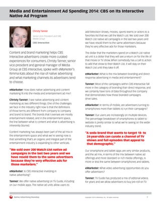 Native Advertising Roundup Copyright ©2014 eMarketer, Inc. All rights reserved. 7 
Media and Entertainment Ad Spending 2014: CBS on Its Interactive 
Native Ad Program 
Christy Tanner 
Senior Vice President and GM, 
Media Group 
CBS Interactive 
Content and brand marketing helps CBS 
Interactive advertisers create more curated 
experiences for consumers. Christy Tanner, senior 
vice president and general manager of Media 
Group at CBS Interactive, spoke with eMarketer’s 
Rimma Kats about the rise of native advertising 
and what marketing channels its advertisers tend 
to choose. 
eMarketer: How does native advertising and content 
marketing fit into the media and entertainment ad mix? 
Christy Tanner: I see native advertising and content 
marketing as two different things. One of the challenges 
we face in the industry right now is that the definitions 
of those terms are different from company to company 
and brand to brand. The brands that I oversee are mostly 
entertainment-related, and in the entertainment space, 
the line between what is content and what is advertising is 
inherently blurred. 
Content marketing has always been part of the ad mix in 
the entertainment space and what we’re seeing now is 
that something that’s an organic and integral part of the 
entertainment industry is expanding to other verticals. 
“We sold over 200 Watch List native ad 
campaigns in the last two years and we 
have resold them to the same advertisers 
because they’re very effective ads for 
those marketers.” 
eMarketer: Is CBS Interactive investing in 
native advertising? 
Tanner: We offer native advertising on TV Guide, including 
on our mobile apps. The native ad units allow users to 
add television shows, movies, sports teams or actors to a 
favorites list that we call the Watch List. We sold over 200 
Watch List native ad campaigns in the last two years and 
we have resold them to the same advertisers because 
they’re very effective ads for those marketers. 
The dollar that the marketers spend on a Watch List native 
ad unit is a dollar that they will see a return on for the life of 
that movie or TV show. When somebody has a call to action 
to add that show to their Watch List, it will stay on their 
Watch List until they take it off. 
eMarketer: What is the mix between branding and direct 
response advertising in media and entertainment? 
Tanner: Most of the campaigns within CBS Interactive fall 
more in the category of branding than direct response, and 
we certainly have tons of data throughout the company 
that demonstrates how those branded campaigns 
drive sales. 
eMarketer: In terms of mobile, are advertisers turning to 
smartphones more than tablets to run their campaigns? 
Tanner: Our users are increasingly on multiple devices. 
The percentage breakdown of smartphones to tablet to 
website is pretty similar to what we’re seeing on the wider 
industry trend. 
“A soda brand that wants to target 18- to 
24-year-olds can curate a channel of TV 
shows and full episodes that appeal to 
that demographic.” 
Our smartphone and tablet apps are very similar products, 
and the ad mix, in terms of the mix between native ad 
offerings and more standard or rich media offerings, is 
more or less the same between smartphones and tablets. 
eMarketer: What video advertising opportunities do you 
offer advertisers? 
Tanner: TV Guide has produced a mix of editorial videos 
for years and we allow advertisers to buy pre-roll on TV 
 