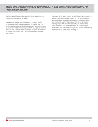 Native Advertising Roundup Copyright ©2014 eMarketer, Inc. All rights reserved. 8 
Media and Entertainment Ad Spending 2014: CBS on Its Interactive Native Ad 
Program (continued) 
Guide-produced videos, but we also allow advertisers to 
curate channels within TV Guide. 
For example, a soda brand that wants to target 18- to 
24-year-olds can curate a channel of TV shows and full 
episodes that appeal to that demographic. We also curate a 
channel of a marketer’s own branded content. We’ve done 
a curated channel for AT&T, which features ads starring 
Will Arnett. 
There are other ways to do it as well. State Farm Insurance 
wanted to sponsor movie trailers for Oscar-nominated 
movies and we created a channel of Oscar-nominated 
movie trailers sponsored and brought to you by State 
Farm. There are lots of ways that we’ve incorporated 
advertisers into the mix and upgraded organic, entertaining 
experiences for consumers in doing so. 
 