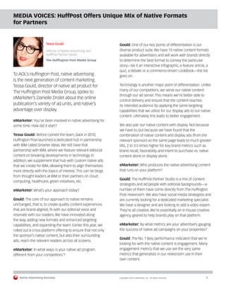 Native Advertising Roundup Copyright ©2014 eMarketer, Inc. All rights reserved. 9 
MEDIA VOICES: HuffPost Offers Unique Mix of Native Formats 
for Partners 
Tessa Gould 
Director of Native Advertising and 
HuffPost Partner Studio 
The Huffington Post Media Group 
To AOL’s Huffington Post, native advertising 
is the next generation of content marketing. 
Tessa Gould, director of native ad product for 
The Huffington Post Media Group, spoke to 
eMarketer’s Danielle Drolet about the online 
publication’s variety of ad units, and native’s 
advantage over display. 
eMarketer: You’ve been involved in native advertising for 
some time. How did it start? 
Tessa Gould: Before I joined the team, back in 2010, 
Huffington Post launched a dedicated hub in partnership 
with IBM called Smarter Ideas. We still have that 
partnership with IBM, where we feature relevant editorial 
content on breaking developments in technology. In 
addition, we supplement that hub with custom native ads 
that we create for IBM, allowing them to align themselves 
more directly with the topics of interest. This can be blogs 
from thought leaders at IBM or their partners on cloud 
computing, healthcare, green initiatives, etc. 
eMarketer: What’s your approach today? 
Gould: The core of our approach to native remains 
unchanged, that is, to create quality content experiences 
that are brand-aligned, fit with our editorial voice and 
resonate with our readers. We have innovated along 
the way, adding new formats and enhanced targeting 
capabilities, and expanding the team. Earlier this year, we 
rolled out a cross-platform offering to ensure that not only 
the sponsor’s native content, but also their surrounding 
ads, reach the relevant readers across all screens. 
eMarketer: In what ways is your native ad program 
different from your competitors’? 
Gould: One of our key points of differentiation is our 
diverse product suite. We have 15 native content formats 
available for advertisers and will work with brands directly 
to determine the best format to convey the particular 
story—be it an interactive infographic, a feature article, a 
quiz, a debate or a commerce-driven LookBook—the list 
goes on. 
Technology is another major point of differentiation. Unlike 
many of our competitors, we serve our native content 
through our ad server. This means we’re better able to 
control delivery and ensure that the content reaches 
its intended audience by applying the same targeting 
capabilities that we utilize for our display ads to our native 
content. Ultimately this leads to better engagement. 
We also pair our native content with display. Not because 
we have to, but because we have found that the 
combination of native content and display ads (from the 
relevant sponsor) on the same page leads to much greater 
lifts, 2 to 3.5 times higher for key brand metrics such as 
brand recall, favorability and intent to purchase vs. native 
content alone or display alone. 
eMarketer: Who produces the native advertising content 
that runs on your platform? 
Gould: The HuffPost Partner Studio is a mix of content 
strategists and ad people with editorial backgrounds—a 
number of them have come directly from The Huffington 
Post newsroom. We also have social media strategists and 
are currently looking for a dedicated marketing specialist. 
We have a designer and are looking to add a video expert. 
They’re all creative. We’re essentially an in-house creative 
agency, geared to help brands play on that platform. 
eMarketer: By what metrics are your advertisers gauging 
the success of native ad campaigns on your properties? 
Gould: The No. 1 [key performance indicator] that we’re 
looking for with the native content is engagement. Many 
engagement metrics that we use are the very same 
metrics that generalists in our newsroom use in their 
own content. 
 