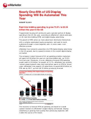 Nearly One-fifth of US Display
Spending Will Be Automated This
Year
AUGUST 23, 2013
Real-time bidding spending to grow 73.9% to $3.34
billion this year in the US
Programmatic buying will continue to gain a greater portion of display
spending in the US this year, according to eMarketer’s latest estimates
on US real-time bidding (RTB) and digital display advertising.
The growth of RTB comes as more advertisers familiarize themselves
with a complex automated buying ecosystem, and seek to reach
audiences through a more targeted, and—in some cases—cost-
effective process.
eMarketer has revised its projections for RTB digital display advertising
in the US upward, due to upward revisions in the overall digital display
ad market.
The company’s latest forecast of US ad spending predicts marketers
will spend $3.34 billion this year on real-time-bidded ads, up 73.9%
from last year. Previously, in June, eMarketer forecast RTB spending
would reach $3.32 billion, for growth of 72.7%. eMarketer has similarly
revised upward growth rates and total dollars spent on RTB for future
years. eMarketer now expects US advertisers to spend $8.69 billion on
RTB ads by 2017, up from $8.51 billion previously forecast.
The revisions to forecast RTB ad spending are based on overall
upward revisions to eMarketer’s digital display ad forecast. Display
advertising is growing more quickly than previously expected, with
mobile the source of the boost.
 