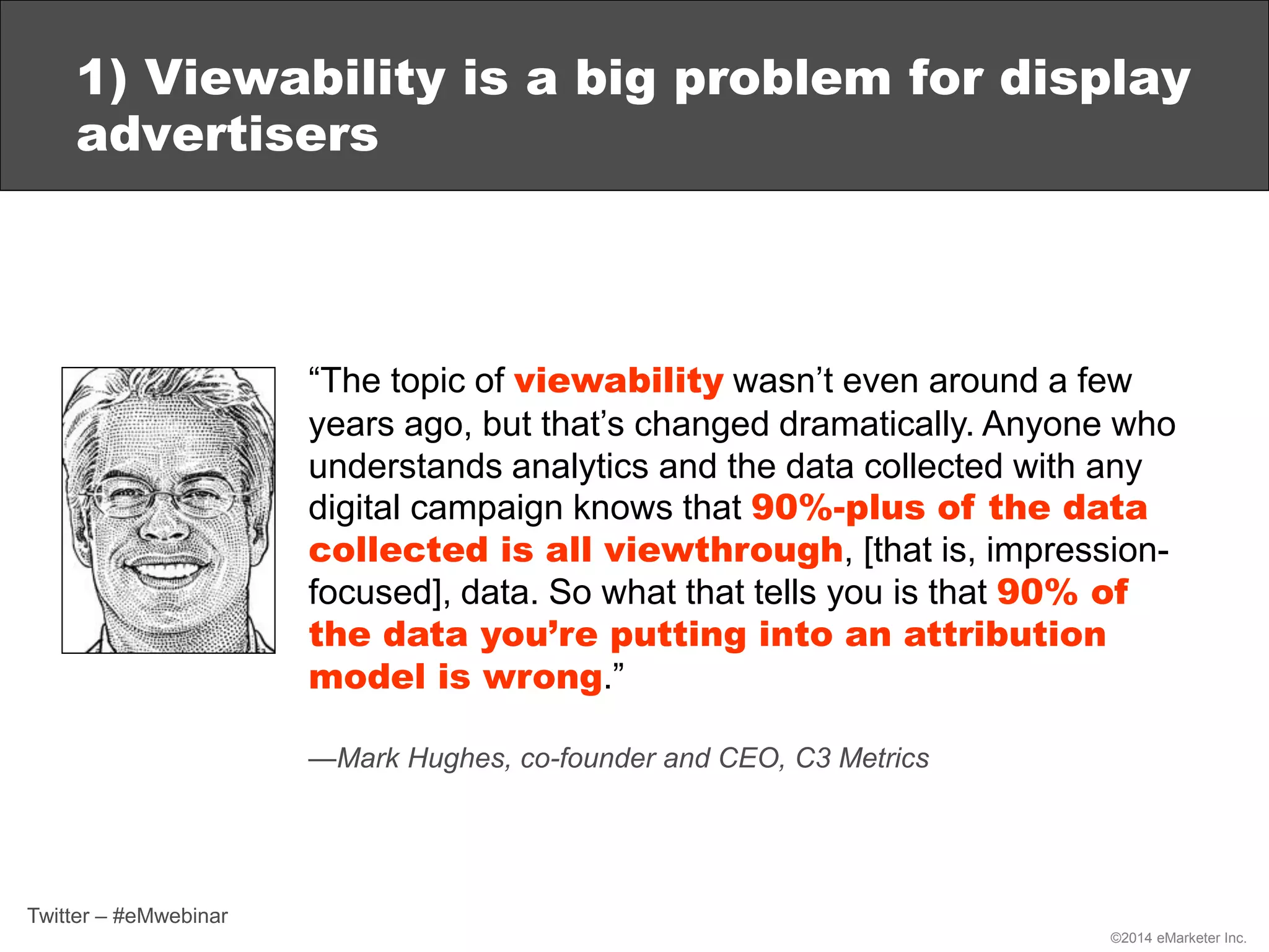 ©2014 eMarketer Inc.
1) Viewability is a big problem for display
advertisers
“The topic of viewability wasn’t even around a few
years ago, but that’s changed dramatically. Anyone who
understands analytics and the data collected with any
digital campaign knows that 90%-plus of the data
collected is all viewthrough, [that is, impression-
focused], data. So what that tells you is that 90% of
the data you’re putting into an attribution
model is wrong.”
—Mark Hughes, co-founder and CEO, C3 Metrics
Twitter – #eMwebinar
 