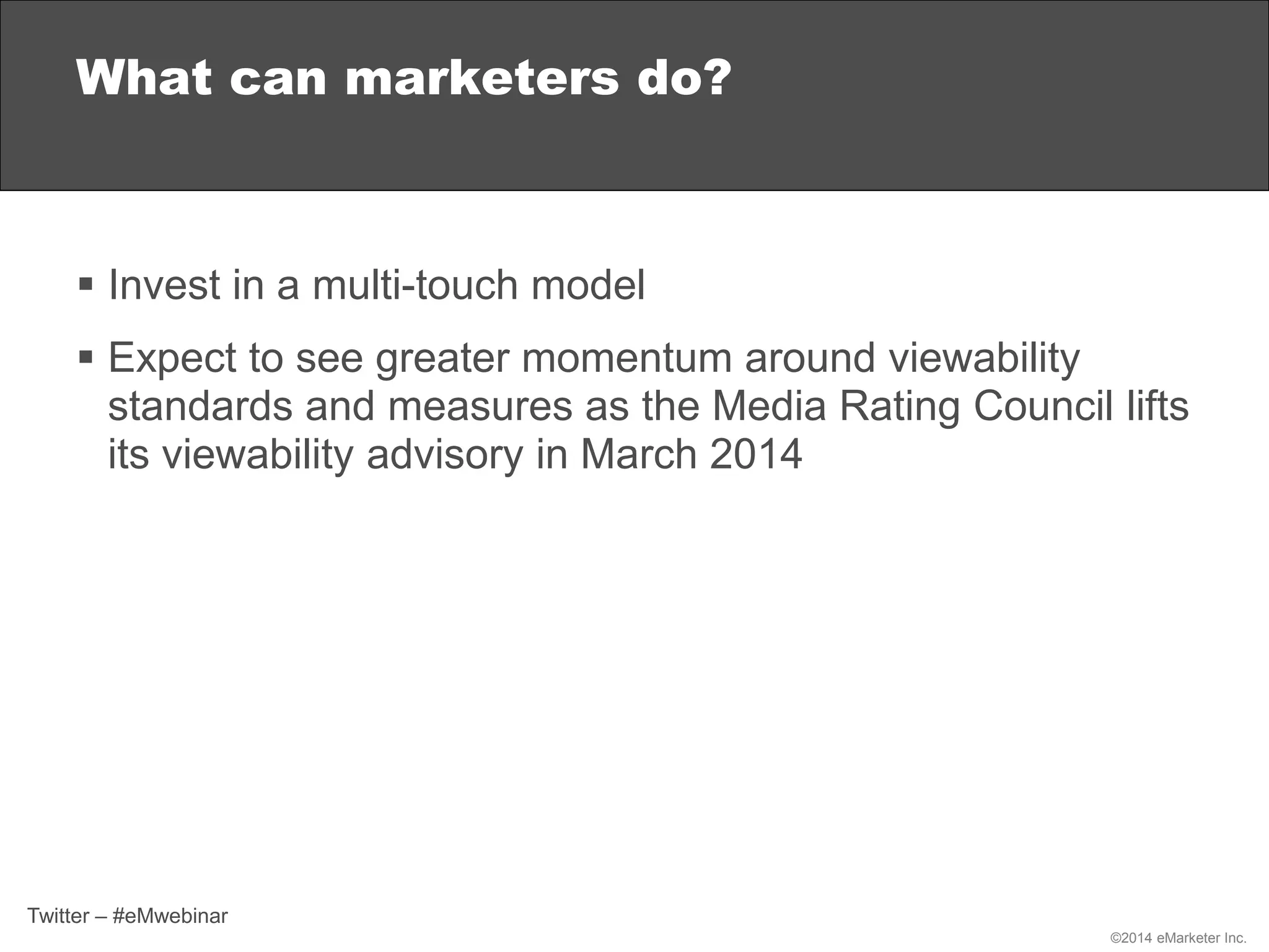 ©2014 eMarketer Inc.
 Invest in a multi-touch model
 Expect to see greater momentum around viewability
standards and measures as the Media Rating Council lifts
its viewability advisory in March 2014
What can marketers do?
Twitter – #eMwebinar
 
