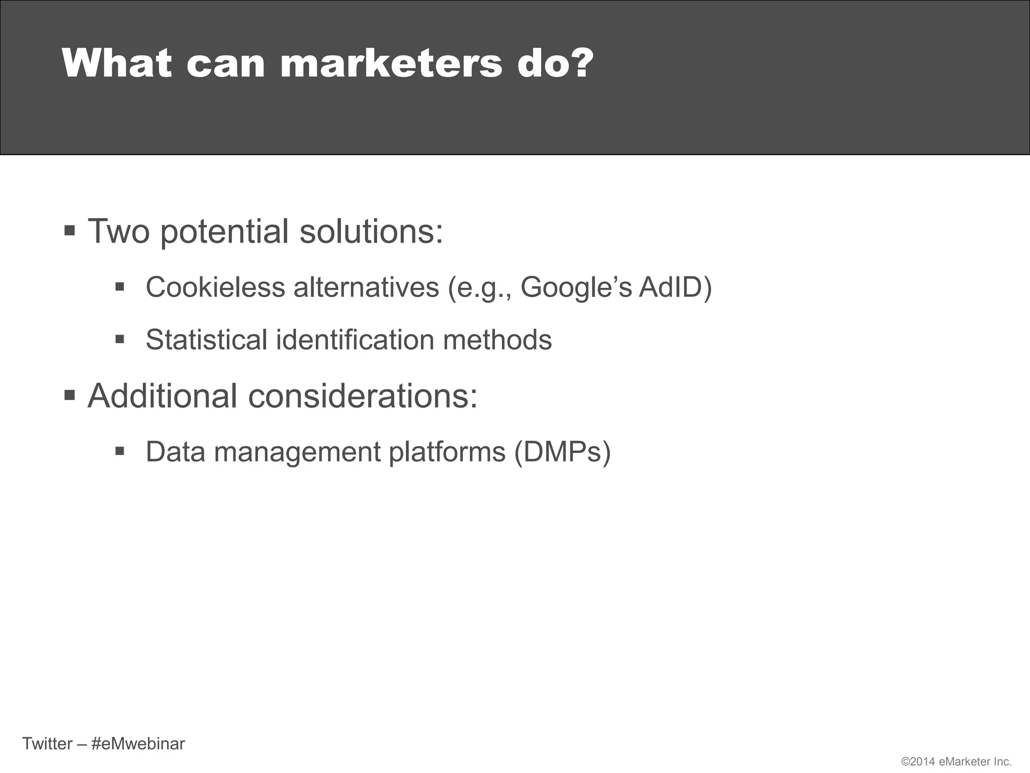 ©2014 eMarketer Inc.
 Two potential solutions:
 Cookieless alternatives (e.g., Google’s AdID)
 Statistical identification methods
 Additional considerations:
 Data management platforms (DMPs)
What can marketers do?
Twitter – #eMwebinar
 