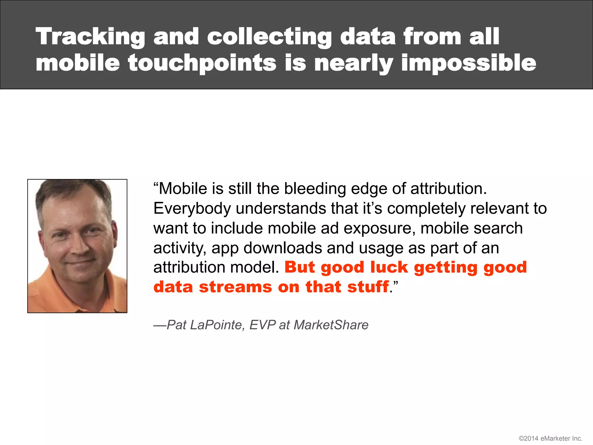 ©2014 eMarketer Inc.
Tracking and collecting data from all
mobile touchpoints is nearly impossible
“Mobile is still the bleeding edge of attribution.
Everybody understands that it’s completely relevant to
want to include mobile ad exposure, mobile search
activity, app downloads and usage as part of an
attribution model. But good luck getting good
data streams on that stuff.”
—Pat LaPointe, EVP at MarketShare
 