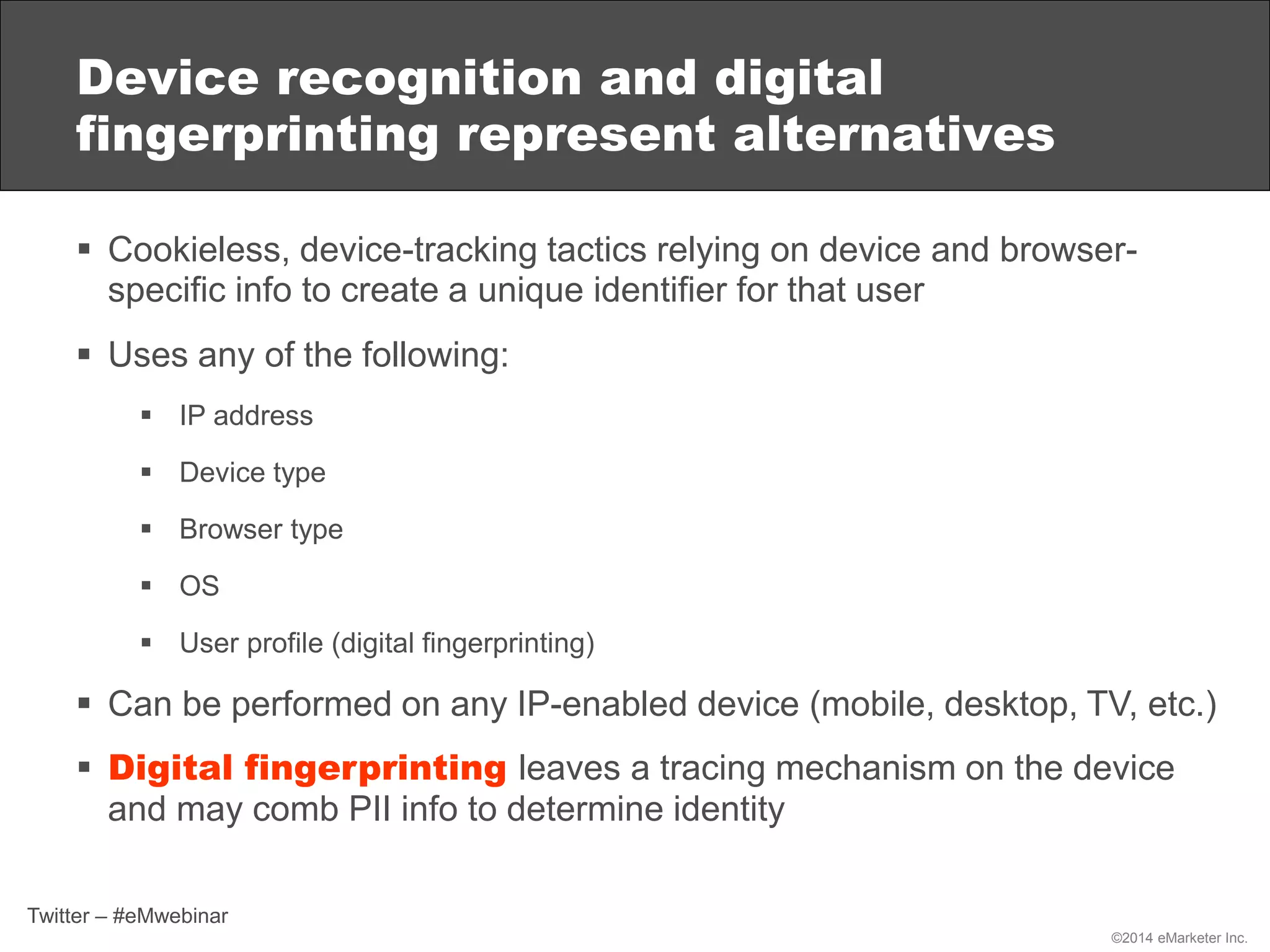 ©2014 eMarketer Inc.
Device recognition and digital
fingerprinting represent alternatives
 Cookieless, device-tracking tactics relying on device and browser-
specific info to create a unique identifier for that user
 Uses any of the following:
 IP address
 Device type
 Browser type
 OS
 User profile (digital fingerprinting)
 Can be performed on any IP-enabled device (mobile, desktop, TV, etc.)
 Digital fingerprinting leaves a tracing mechanism on the device
and may comb PII info to determine identity
Twitter – #eMwebinar
 