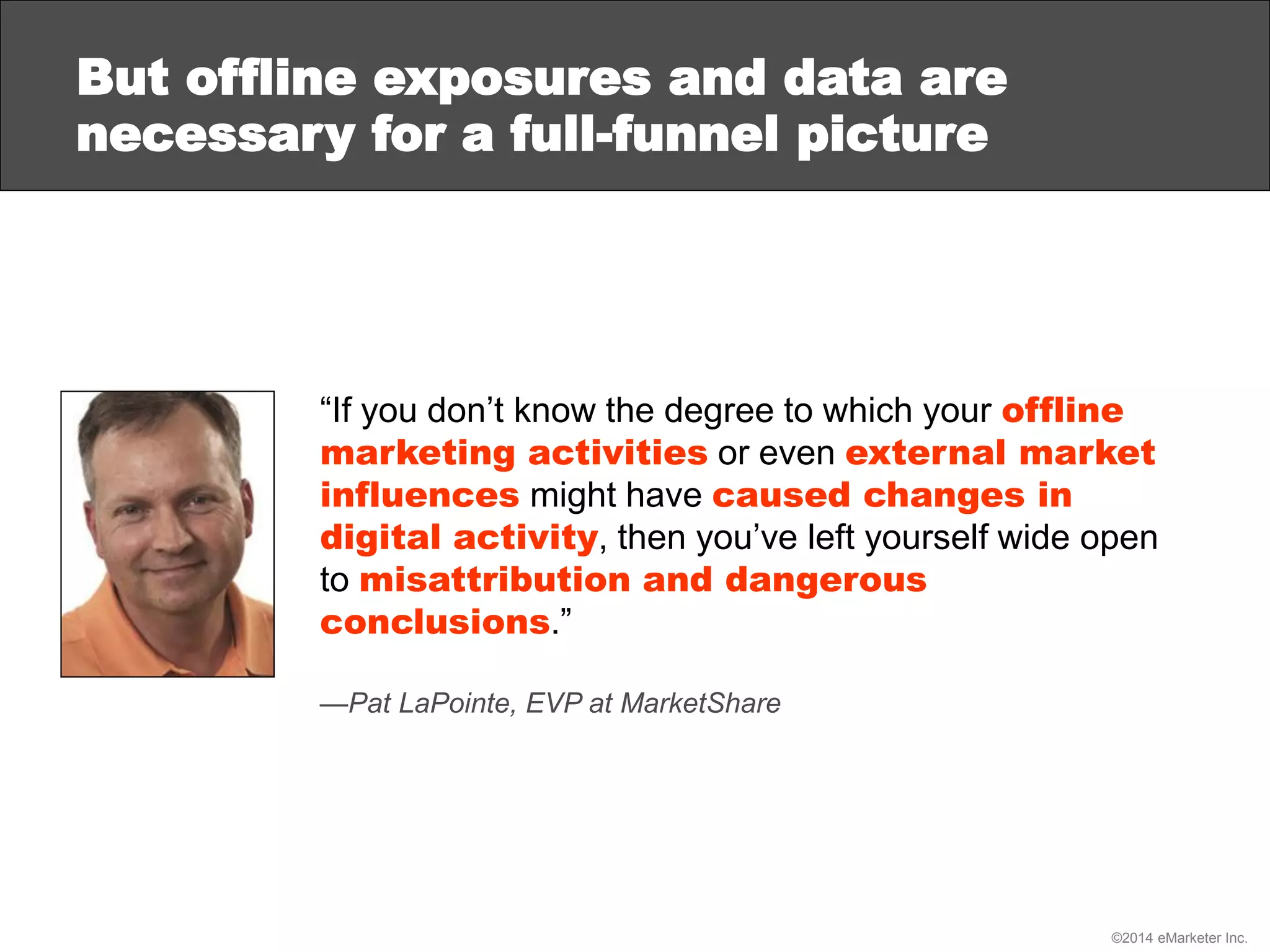 ©2014 eMarketer Inc.
But offline exposures and data are
necessary for a full-funnel picture
“If you don’t know the degree to which your offline
marketing activities or even external market
influences might have caused changes in
digital activity, then you’ve left yourself wide open
to misattribution and dangerous
conclusions.”
—Pat LaPointe, EVP at MarketShare
 