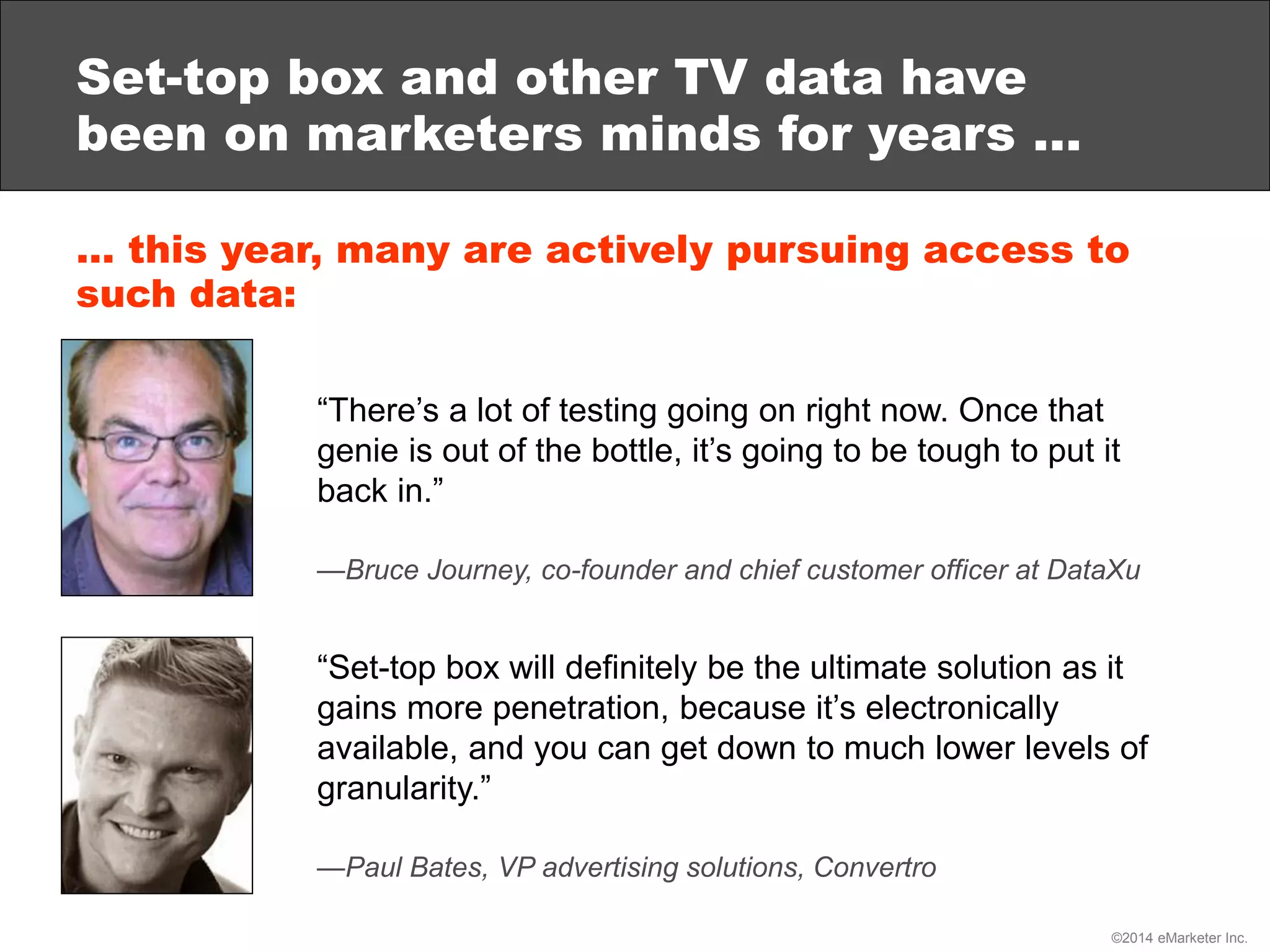 ©2014 eMarketer Inc.
Set-top box and other TV data have
been on marketers minds for years …
… this year, many are actively pursuing access to
such data:
“There’s a lot of testing going on right now. Once that
genie is out of the bottle, it’s going to be tough to put it
back in.”
—Bruce Journey, co-founder and chief customer officer at DataXu
“Set-top box will definitely be the ultimate solution as it
gains more penetration, because it’s electronically
available, and you can get down to much lower levels of
granularity.”
—Paul Bates, VP advertising solutions, Convertro
 