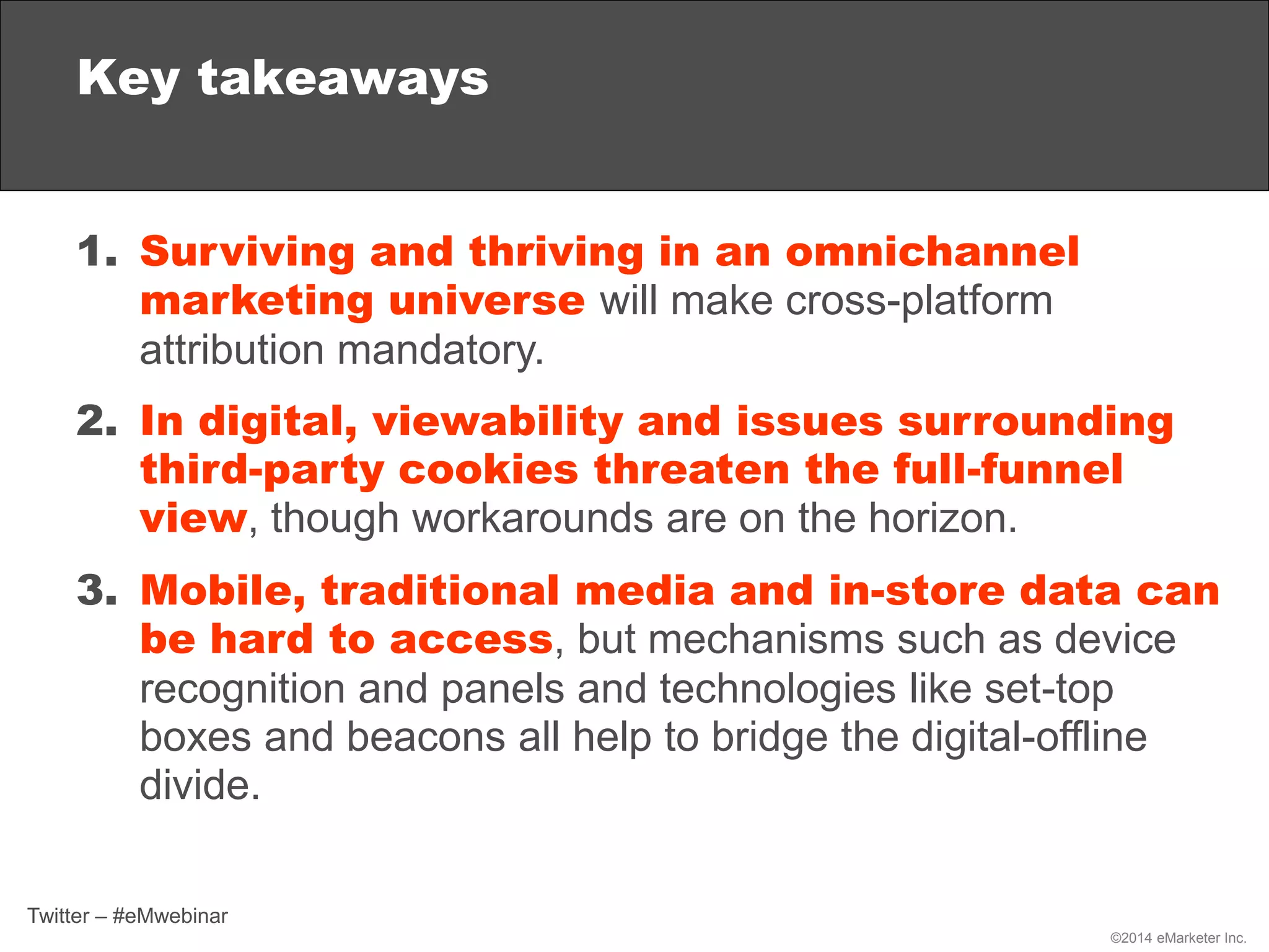 ©2014 eMarketer Inc.
Key takeaways
1. Surviving and thriving in an omnichannel
marketing universe will make cross-platform
attribution mandatory.
2. In digital, viewability and issues surrounding
third-party cookies threaten the full-funnel
view, though workarounds are on the horizon.
3. Mobile, traditional media and in-store data can
be hard to access, but mechanisms such as device
recognition and panels and technologies like set-top
boxes and beacons all help to bridge the digital-offline
divide.
Twitter – #eMwebinar
 