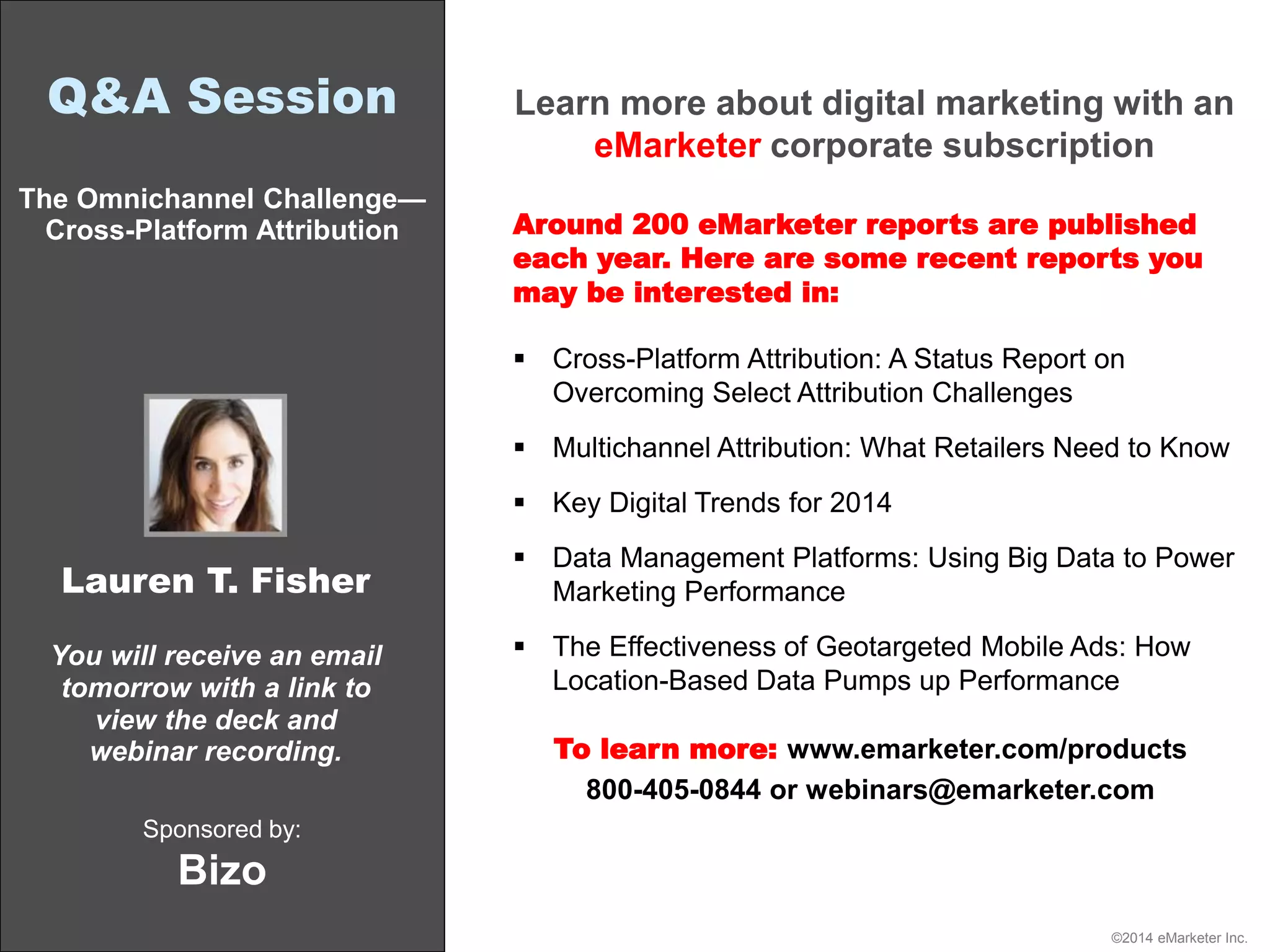 ©2014 eMarketer Inc.
Q&A Session
The Omnichannel Challenge—
Cross-Platform Attribution
Sponsored by:
Bizo
You will receive an email
tomorrow with a link to
view the deck and
webinar recording.
Lauren T. Fisher
Learn more about digital marketing with an
eMarketer corporate subscription
Around 200 eMarketer reports are published
each year. Here are some recent reports you
may be interested in:
 Cross-Platform Attribution: A Status Report on
Overcoming Select Attribution Challenges
 Multichannel Attribution: What Retailers Need to Know
 Key Digital Trends for 2014
 Data Management Platforms: Using Big Data to Power
Marketing Performance
 The Effectiveness of Geotargeted Mobile Ads: How
Location-Based Data Pumps up Performance
To learn more: www.emarketer.com/products
800-405-0844 or webinars@emarketer.com
 