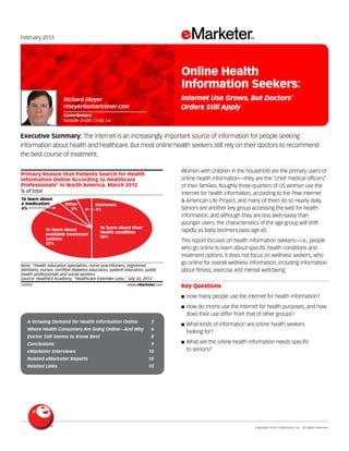 Copyright ©2013 eMarketer, Inc. All rights reserved.
A Growing Demand for Health Information Online 	 2
Where Health Consumers Are Going Online—And Why 	 6
Doctor Still Seems to Know Best 	 8
Conclusions 	 9
eMarketer Interviews 	 10
Related eMarketer Reports 	 10
Related Links 	 10
February 2013
Executive Summary: The internet is an increasingly important source of information for people seeking
information about health and healthcare. But most online health seekers still rely on their doctors to recommend
the best course of treatment.
143924
Women with children in the household are the primary users of
online health information—they are the “chief medical officers”
of their families. Roughly three-quarters of US women use the
internet for health information, according to the Pew Internet
& American Life Project, and many of them do so nearly daily.
Seniors are another key group accessing the web for health
information, and although they are less web-savvy than
younger users, the characteristics of the age group will shift
rapidly as baby boomers pass age 65.
This report focuses on health information seekers—i.e., people
who go online to learn about specific health conditions and
treatment options. It does not focus on wellness seekers, who
go online for overall wellness information, including information
about fitness, exercise and mental well-being.
Key Questions
■■ How many people use the internet for health information?
■■ How do moms use the internet for health purposes, and how
does their use differ from that of other groups?
■■ What kinds of information are online health seekers
looking for?
■■ What are the online health information needs specific
to seniors?
% of total
Primary Reason that Patients Search for Health
Information Online According to Healthcare
Professionals* in North America, March 2012
To learn about their
health condition
50%
To learn about
available treatment
options
35%
To learn about
a medication
6%
Other
5%
Unknown
4%
Note: *health education specialists, nurse practitioners, registered
dietitians, nurses, certiﬁed diabetes educators, patient educators, public
health professionals and social workers
Source: HealthEd Academy, "Healthcare Extender Lens," July 26, 2012
143924 www.eMarketer.com
Richard Meyer
rmeyer@emarkteter.com
Contributors
Danielle Drolet, Cindy Liu
Online Health
Information Seekers:
Internet Use Grows, But Doctors’
Orders Still Apply
 