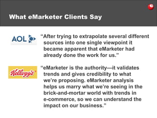 What eMarketer Clients Say “ eMarketer is the authority — it validates trends and gives credibility to what we’re proposing. eMarketer analysis helps us marry what we’re seeing in the brick-and-mortar world with trends in  e-commerce, so we can understand the impact on our business.” “ After trying to extrapolate several different sources into one single viewpoint it became apparent that eMarketer had already done the work for us.” 
