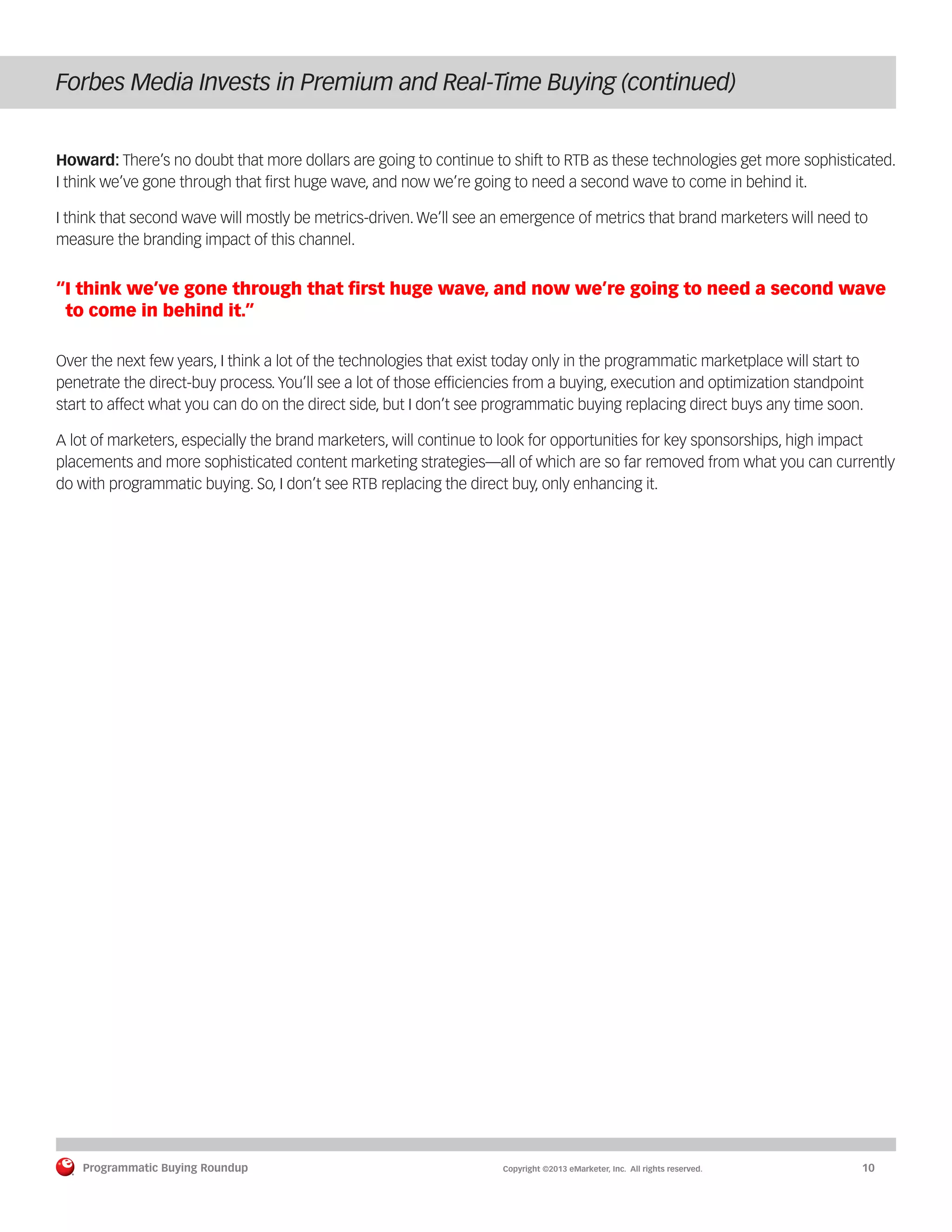 Programmatic Buying Roundup MAY 2013
Programmatic Buying Roundup	 Copyright ©2013 eMarketer, Inc. All rights reserved.	10
Forbes Media Invests in Premium and Real-Time Buying (continued)
Howard: There’s no doubt that more dollars are going to continue to shift to RTB as these technologies get more sophisticated.
I think we’ve gone through that first huge wave, and now we’re going to need a second wave to come in behind it.
I think that second wave will mostly be metrics-driven. We’ll see an emergence of metrics that brand marketers will need to
measure the branding impact of this channel.
“I think we’ve gone through that first huge wave, and now we’re going to need a second wave
to come in behind it.”
Over the next few years, I think a lot of the technologies that exist today only in the programmatic marketplace will start to
penetrate the direct-buy process. You’ll see a lot of those efficiencies from a buying, execution and optimization standpoint
start to affect what you can do on the direct side, but I don’t see programmatic buying replacing direct buys any time soon.
A lot of marketers, especially the brand marketers, will continue to look for opportunities for key sponsorships, high impact
placements and more sophisticated content marketing strategies—all of which are so far removed from what you can currently
do with programmatic buying. So, I don’t see RTB replacing the direct buy, only enhancing it.
 