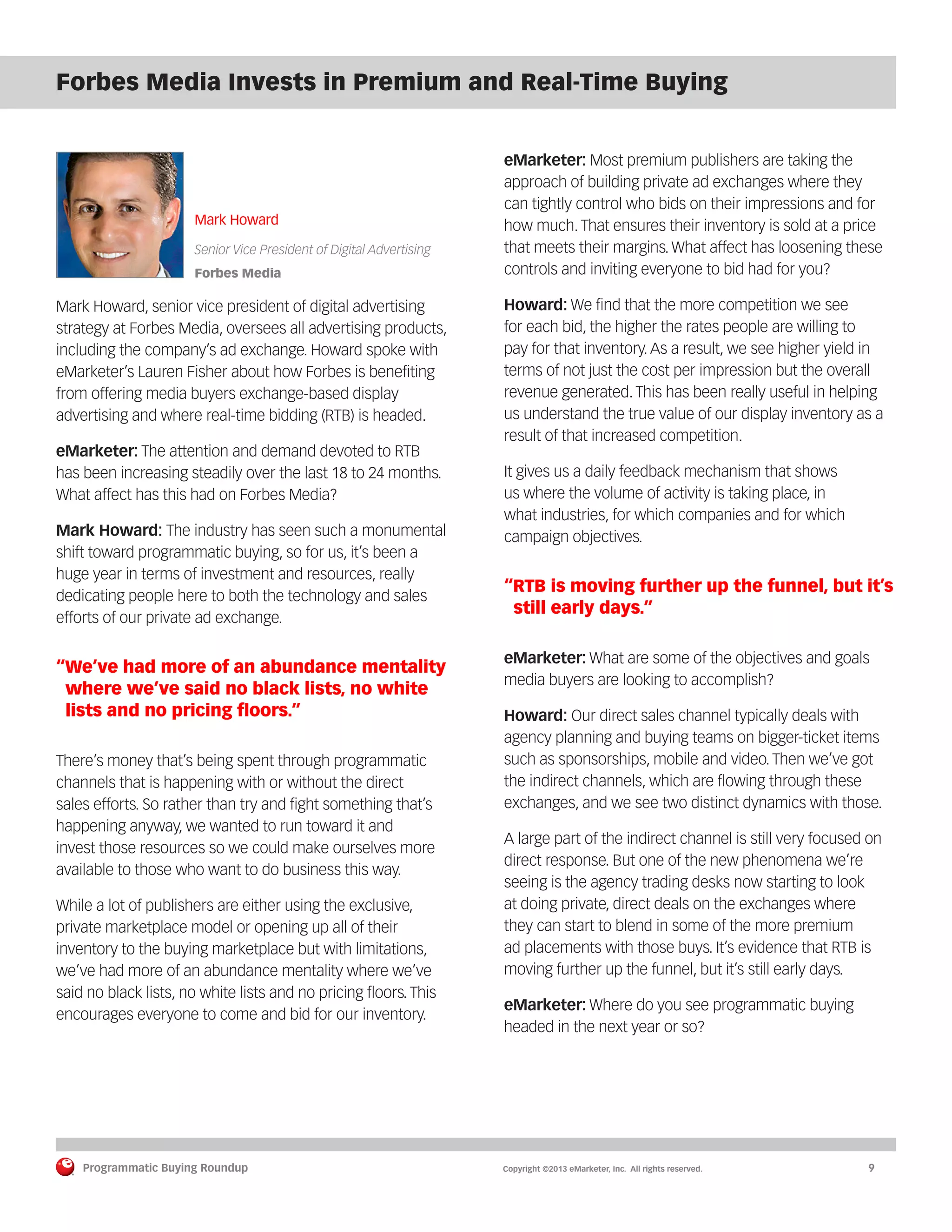 Programmatic Buying Roundup MAY 2013
Programmatic Buying Roundup	 Copyright ©2013 eMarketer, Inc. All rights reserved.	9
Forbes Media Invests in Premium and Real-Time Buying
Mark Howard
Senior Vice President of Digital Advertising
Forbes Media
Mark Howard, senior vice president of digital advertising
strategy at Forbes Media, oversees all advertising products,
including the company’s ad exchange. Howard spoke with
eMarketer’s Lauren Fisher about how Forbes is benefiting
from offering media buyers exchange-based display
advertising and where real-time bidding (RTB) is headed.
eMarketer: The attention and demand devoted to RTB
has been increasing steadily over the last 18 to 24 months.
What affect has this had on Forbes Media?
Mark Howard: The industry has seen such a monumental
shift toward programmatic buying, so for us, it’s been a
huge year in terms of investment and resources, really
dedicating people here to both the technology and sales
efforts of our private ad exchange.
“We’ve had more of an abundance mentality
where we’ve said no black lists, no white
lists and no pricing floors.”
There’s money that’s being spent through programmatic
channels that is happening with or without the direct
sales efforts. So rather than try and fight something that’s
happening anyway, we wanted to run toward it and
invest those resources so we could make ourselves more
available to those who want to do business this way.
While a lot of publishers are either using the exclusive,
private marketplace model or opening up all of their
inventory to the buying marketplace but with limitations,
we’ve had more of an abundance mentality where we’ve
said no black lists, no white lists and no pricing floors. This
encourages everyone to come and bid for our inventory.
eMarketer: Most premium publishers are taking the
approach of building private ad exchanges where they
can tightly control who bids on their impressions and for
how much. That ensures their inventory is sold at a price
that meets their margins. What affect has loosening these
controls and inviting everyone to bid had for you?
Howard: We find that the more competition we see
for each bid, the higher the rates people are willing to
pay for that inventory. As a result, we see higher yield in
terms of not just the cost per impression but the overall
revenue generated. This has been really useful in helping
us understand the true value of our display inventory as a
result of that increased competition.
It gives us a daily feedback mechanism that shows
us where the volume of activity is taking place, in
what industries, for which companies and for which
campaign objectives.
“RTB is moving further up the funnel, but it’s
still early days.”
eMarketer: What are some of the objectives and goals
media buyers are looking to accomplish?
Howard: Our direct sales channel typically deals with
agency planning and buying teams on bigger-ticket items
such as sponsorships, mobile and video. Then we’ve got
the indirect channels, which are flowing through these
exchanges, and we see two distinct dynamics with those.
A large part of the indirect channel is still very focused on
direct response. But one of the new phenomena we’re
seeing is the agency trading desks now starting to look
at doing private, direct deals on the exchanges where
they can start to blend in some of the more premium
ad placements with those buys. It’s evidence that RTB is
moving further up the funnel, but it’s still early days.
eMarketer: Where do you see programmatic buying
headed in the next year or so?
 