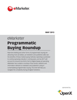 eMarketer
Programmatic
Buying Roundup
®
MAY 2013
sponsored by
Real-time bidding and other forms of programmatic buying are
attracting more ad dollars, as marketers and publishers alike see
the benefits of these media buying methods. Spending is predicted
to continue growing robustly in coming years, and by 2017 will
account for around one-third of all US digital display ad spending.
eMarketer has curated a roundup of key trends, statistics and
information relevant to marketers and publishers using or
contemplating programmatic buying. This brief will help you
navigate the complexity facing all digital marketers.
 
