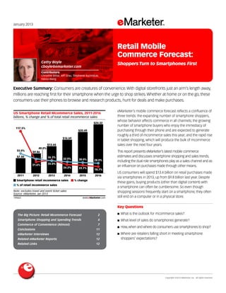 Copyright ©2013 eMarketer, Inc. All rights reserved.
	
The Big Picture: Retail Mcommerce Forecast 	 2
Smartphone Shopping and Spending Trends 	 4
Commerce of Convenience (Almost)	 7
Conclusions 	 11
eMarketer Interviews 	 12
Related eMarketer Reports 	 12
Related Links 	 12
January 2013
Executive Summary: Consumers are creatures of convenience. With digital storefronts just an arm’s length away,
millions are reaching first for their smartphone when the urge to shop strikes. Whether at home or on the go, these
consumers use their phones to browse and research products, hunt for deals and make purchases.
149663
eMarketer’s mobile commerce forecast reflects a confluence of
three trends: the expanding number of smartphone shoppers,
whose behavior affects commerce in all channels; the growing
number of smartphone buyers who enjoy the immediacy of
purchasing through their phone and are expected to generate
roughly a third of mcommerce sales this year; and the rapid rise
in tablet shopping, which will produce the bulk of mcommerce
sales over the next four years.
This report presents eMarketer’s latest mobile commerce
estimates and discusses smartphone shopping and sales trends,
including the dual role smartphones play as a sales channel and as
an influencer on purchases made through other means.
US consumers will spend $13.4 billion on retail purchases made
via smartphones in 2013, up from $9.8 billion last year. Despite
these gains, buying products (other than digital content) with
a smartphone can often be cumbersome. So even though
shopping sessions frequently start on a smartphone, they often
still end on a computer or in a physical store.
Key Questions
■■ What is the outlook for mcommerce sales?
■■ What level of sales do smartphones generate?
■■ How,when and where do consumers use smartphones to shop?
■■ Where are retailers falling short in meeting smartphone
shoppers’ expectations?
billions, % change and % of total retail mcommerce sales
US Smartphone Retail Mcommerce Sales, 2011-2016
2011
117.5%
55.0%
2012
31.6%
40.0%
2013
35.0%
2014
24.2%
32.0%
2015
22.7%
30.0%
2016
$7.50
$9.86
$13.44
$16.69
$20.49
$24.32
18.7%
28.0%
Smartphone retail mcommerce sales % change
% of retail mcommerce sales
Note: excludes travel and event ticket sales
Source: eMarketer, Jan 2013
149663 www.eMarketer.com
36.3%
Cathy Boyle
cboyle@emarketer.com
Contributors:
Christine Bittar, Jeff Grau, Stephanie Kucinskas,
Haixia Wang
Retail Mobile
Commerce Forecast:
Shoppers Turn to Smartphones First
 