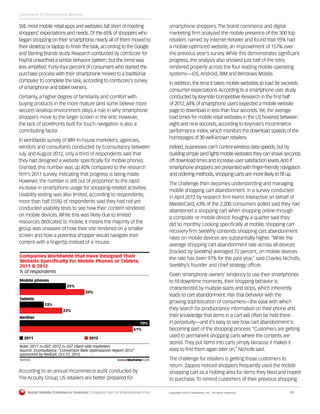 Retail Mobile Commerce Forecast: Shoppers Turn to Smartphones First	 Copyright ©2013 eMarketer, Inc. All rights reserved.	10
Still, most mobile retail apps and websites fall short of meeting
shoppers’ expectations and needs. Of the 65% of shoppers who
began shopping on their smartphone, nearly all of them moved to
their desktop or laptop to finish the task, according to the Google
and Sterling Brands study. Research conducted by comScore for
PayPal unearthed a similar behavior pattern, but the trend was
less amplified. Forty-four percent of consumers who started the
purchase process with their smartphone moved to a traditional
computer to complete the task, according to comScore’s survey
of smartphone and tablet owners.
Certainly, a higher degree of familiarity and comfort with
buying products in the more mature (and some believe more
secure) desktop environment plays a role in why smartphone
shoppers move to the larger screen in the end. However,
the lack of storefronts built for touch navigation is also a
contributing factor.
In worldwide survey of 889 in-house marketers, agencies,
vendors and consultants conducted by Econsultancy between
July and August 2012, only a third of respondents said that
they had designed a website specifically for mobile phones.
Granted, this number was up 40% compared to the research
firm’s 2011 survey, indicating that progress is being made.
However, the number is still out of proportion to the rapid
increase in smartphone usage for shopping-related activities.
Usability testing was also limited, according to respondents;
more than half (55%) of respondents said they had not yet
conducted usability tests to see how their content rendered
on mobile devices. While this was likely due to limited
resources dedicated to mobile, it means the majority of the
group was unaware of how their site rendered on a smaller
screen and how a potential shopper would navigate their
content with a fingertip instead of a mouse.
% of respondents
Companies Worldwide that Have Designed Their
Website Speciﬁcally for Mobile Phones or Tablets,
2011 & 2012
Mobile phones
25%
35%
Tablets
13%
23%
Neither
70%
61%
2011 2012
Note: 2011 n=307; 2012 n=337 client-side marketers
Source: Econsultancy, "Conversion Rate Optimization Report 2012"
sponsored by RedEye, Oct 31, 2012
147313 www.eMarketer.com
147313
According to an annual mcommerce audit conducted by
The Acquity Group, US retailers are better prepared for
smartphone shoppers. The brand commerce and digital
marketing firm analyzed the mobile presence of the 300 top
retailers named by Internet Retailer and found that 95% had
a mobile-optimized website, an improvement of 157% over
the previous year’s survey. While this demonstrates significant
progress, the analysis also showed just half of the sites
rendered properly across the four leading mobile operating
systems—iOS, Android, RIM and Windows Mobile.
In addition, the time it takes mobile websites to load far exceeds
consumer expectations.According to a smartphone user study
conducted by Keynote Competitive Research in the first half
of 2012, 64% of smartphone users expected a mobile website
page to download in less than four seconds.Yet, the average
load times for mobile retail websites in the US hovered between
eight and nine seconds, according to Keynote’s mcommerce
performance index, which monitors the download speeds of the
homepages of 30 well-known retailers.
Indeed,businesses can’t control wireless data speeds,but by
building simple (and light) mobile websites they can shave seconds
off download times and increase user satisfaction levels.And if
smartphone shoppers are presented with finger-friendly navigation
and ordering methods,shopping carts are more likely to fill up.
The challenge then becomes understanding and managing
mobile shopping cart abandonment. In a survey conducted
in April 2012 by research firm Harris Interactive on behalf of
MasterCard, 63% of the 2,200 consumers polled said they had
abandoned a shopping cart when shopping online through
a computer or mobile device. Roughly a quarter said they
did so monthly. Looking specifically at mobile, shopping cart
recovery firm SeeWhy contends shopping cart abandonment
rates on mobile devices are substantially higher. “While the
average shopping cart abandonment rate across all devices
[tracked by SeeWhy] averaged 72 percent, on mobile devices
the rate has been 97% for the past year,” said Charles Nicholls,
SeeWhy’s founder and chief strategy officer.
Given smartphone owners’ tendency to use their smartphones
to fill downtime moments, their shopping behavior is
characterized by multiple starts and stops, which inherently
leads to cart abandonment. Pair that behavior with the
growing sophistication of consumers—the ease with which
they search for product/price information on their phone and
their knowledge that items in a cart will often be held there
in perpetuity—and it’s easy to see how cart abandonment is
becoming part of the shopping process.“Customers are getting
used to permanent shopping carts where the contents are
stored.They put items into carts simply because it makes it
easy to find them again later on,” Nicholls said.
The challenge for retailers is getting those customers to
return. Zappos noticed shoppers frequently used the mobile
shopping cart as a holding area for items they liked and hoped
to purchase. To remind customers of their previous shopping
Commerce of Convenience (Almost)
 