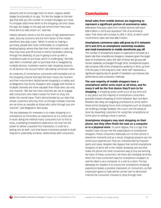 Retail Mobile Commerce Forecast: Shoppers Turn to Smartphones First	 Copyright ©2013 eMarketer, Inc. All rights reserved.	11
sessions and to encourage them to return, Zappos added
badge functionality to its app. “It’s like the badge on the text
app that tells you the number of unread messages you have.
If a shopper adds three items to the shopping cart and closes
the app, the badge on the app will remind them they have
three items to take action on,” said Iida.
Indeed, behavior alone is not the cause of high abandonment
rates. Security concerns and the form factor of the mobile
storefront also play a part. “When it comes to making a
purchase, people feel most comfortable on a traditional
desktop/laptop, where they feel their information is safe. And
they may have auto-fill turned on [which facilitates ordering
through the desktop], so you’re going to end up with a
multidevice path to purchase, which is challenging,” Nicholls
said. With a nonlinear path to purchase that is navigated by
multiple devices, marketers need to take shopping sessions
on all devices into account when calculating conversion rates.
As creatures of convenience, consumers will inevitably turn to
the shopping channel that best fits their mood, the moment
and their environment. Multichannel shopping is a reality, and
as Walgreens has found, shoppers who engage with brands in
multiple channels are more valuable than those who use only
one channel. “We see the more channels we use to engage
with consumers and make it easier for them to shop, the
better the overall value. That’s demonstrated by our data that
shows customers who buy from us through multiple channels
are six times as valuable as those who came through just one
channel,” said Walgreens’ McCauley.
The key takeaway for marketers is to make shopping on a
smartphone as frictionless an experience as it is online and
in-store. Being the method many consumers turn to first to
shop, a satisfying smartphone experience not only has the
power to deliver a positive first impression, it could be a
lasting one as well—one that leaves a business poised to build
long-term, potentially lucrative, relationships with consumers.
Conclusions
Retail sales from mobile devices are beginning to
represent a significant portion of ecommerce sales.
eMarketer forecasts sales from mobile devices will reach
$38.4 billion in 2013 and represent 15% of ecommerce
sales. That share will increase to 24% in 2016, at which point
mcommerce sales will total $86.9 billion.
Smartphone commerce sales will grow by 81% between
2013 and 2016 as smartphone ownership escalates
and retail investments in mobile storefronts pay off.
The number of smartphone buyers is expected to increase at a
faster rate than smartphone shoppers. However, given the larger
base of smartphone users, the ratio of these two groups will
remain relatively unchanged through 2016. Smartphone buyers
will comprise 53% of the smartphone audience in 2016, up from
51% this year. In the long term, that “other half” represents a
significant opportunity for growth if marketers can improve site
performance and conversion methods.
The vast majority of mobile shoppers have a
smartphone within arms reach at all times, and for
many it will be the first device they’ll turn to for
shopping. A shopping spree could occur at any time and
in any place, but the majority of smartphone consumers
gravitate toward shopping at home between 4pm and 8pm.
Retailers like eBay are targeting promotions to arrive within
these prime shopping hours. And companies such as shopkick
are building a bridge between the couch and the physical
store by rewarding customers for using their smartphone at
home prior to visiting a shop in person.
Smartphone shoppers may start shopping on their
phone, but they often finish the task on a computer
or in a physical store. To some degree, this is a sign that
retailers have not yet met the expectations of smartphone
shoppers. These consumers habitually turn to their phone in
downtime moments and as a result, shopping sessions are not
continuous experiences. They are characterized by frequent
starts and stops. Retailers like Zappos that remind smartphone
shoppers of items left in the mobile shopping cart and that
make the phone the most convenient way to buy are winning
the favor of these consumers. Yet there will inevitably be times
when the most convenient way for smartphone shoppers to
seal the deal is via a computer or a visit to a store. The key
takeaway for retailers is to ensure the smartphone shopping
experience leaves a positive impression on consumers, as that
impression (good or bad) will be carried over to whichever
channel the consumer chooses to shop through next.
Commerce of Convenience (Almost)
 