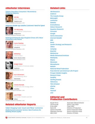 Retail Mobile Commerce Forecast: Shoppers Turn to Smartphones First	 Copyright ©2013 eMarketer, Inc. All rights reserved.	12
eMarketer Interviews
Zappos Describes Consumers’ Mcommerce
Shopping Patterns
Aki Iida
Head of Mobile
Zappos.com
Interview conducted on December 5, 2012
Walgreens Mobile App Satisfies Customers’ Need for Speed
Tim McCauley
Senior Director of Mcommerce
Walgreens
Interview conducted on December 7, 2012
Redesigned Rewards App Shopkick Drives 40% More
Consumers into Stores
Cyriac Roeding
CEO and Co-Founder
shopkick
Interview conducted on December 6, 2012
Bill Bishop
Chief Architect
Brick Meets Click
Interview conducted on November 29, 2012
Bridget Dolan
Vice President of Interactive Media
Sephora
Interview conducted December 18, 2012
Kurt Heinemann
Chief Marketing Officer
Monetate
Interview conducted on December 11, 2012
Charles Nicholls
Founder and Chief Strategy Officer
SeeWhy
Interview conducted on December 7, 2012
Jack Philbin
Co-Founder, President and CEO
Vibes
Interview conducted on December 3, 2012
Related eMarketer Reports
Tablet Shopping Fuels ‘Couch and Pillow’ Commerce
Multichannel Customer Service: Best Practices for
Building Retail Loyalty
Related Links
ABI Research
Arbitron
The Acquity Group
BIGinsight
comScore
Deloitte
Econsultancy
Edison Research
Equation Research
Forrester
Google
Harris Interactive
Internet Retailer
IBM
Ipsos
Javelin Strategy and Research
JiWire
Jumptap
Keynote
MarketLive
Media Behavioral Institute
Mobiquity
Mojiva
Monetate
Moosylvania
Nielsen
National Retail Federation
Pew Internet and American Life Project
Prosper Mobile Insights
Research Now
SeeWhy
Sterling Brands
Telmetrics
TNS Infratest
uSamp
Vibes
Yesmail
xAd
Editorial and
Production Contributors
Nicole Perrin	 Associate Editorial Director
Cliff Annicelli	 Senior Copy Editor
Emily Adler	 Copy Editor
Dana Hill 	 Director of Production
Joanne DiCamillo	 Senior Production Artist
Stephanie Gehrsitz	 Senior Production Artist
Allie Smith 	 Director of Charts
 