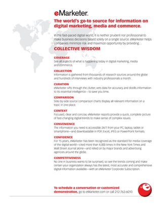 The world’s go-to source for information on
digital marketing, media and commerce.
In the fast-paced digital world, it is neither prudent nor professional to
make business decisions based solely on a single source. eMarketer helps
companies minimize risk and maximize opportunity by providing…
COLLECTIVE WISDOM
COVERAGE
See all aspects of what is happening today in digital marketing, media
and commerce.
COLLECTION 	
Information is gathered from thousands of research sources around the globe
and hundreds of interviews with industry professionals a month.
CURATION 	
eMarketer sifts through the clutter, vets data for accuracy and distills information
to its essential intelligence – to save you time.
COMPARISON 	
Side-by-side source comparison charts display all relevant information on a
topic in one place.
CONTEXT 	
Focused, clear and concise, eMarketer reports provide a quick, complete picture
of fast-changing digital trends to make sense of complex issues.
CONVENIENCE
The information you need is accessible 24/7 from your PC, laptop, tablet or
smartphone—and downloadable in PDF, Excel, JPEG or PowerPoint formats.
CONFIDENCE 	
For 15 years, eMarketer has been recognized as the standard for media coverage
of the digital world—cited more than 4,000 times in the New York Times and
Wall Street Journal alone—and relied on by major brands and advertising
agencies around the globe.
COMPETITIVENESS
No one in business wants to be surprised, so see the trends coming and make
certain your organization always has the latest, most accurate and comprehensive
digital information available—with an eMarketer Corporate Subscription.
To schedule a conversation or customized
demonstration, go to eMarketer.com or call 212-763-6010
 