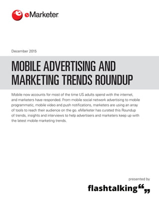 December 2015
Mobile now accounts for most of the time US adults spend with the internet,
and marketers have responded. From mobile social network advertising to mobile
programmatic, mobile video and push notifications, marketers are using an array
of tools to reach their audience on the go. eMarketer has curated this Roundup
of trends, insights and interviews to help advertisers and marketers keep up with
the latest mobile marketing trends.
MOBILE ADVERTISING AND
MARKETING TRENDS ROUNDUP
presented by
 