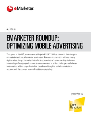 April 2016
This year, in the US, advertisers will spend $28.72 billion to reach their targets
on mobile devices, eMarketer estimates. But—as is common with so many
digital advertising channels that offer the promise of measurability and ever-
increasing efficacy—performance measurement is still a challenge. eMarketer
has curated a Roundup of articles, trends and insights to help marketers
understand the current state of mobile advertising.
EMARKETER ROUNDUP:
OPTIMIZING MOBILE ADVERTISING
presented by
 