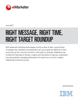 June 2017
With advanced marketing technologies comes a slew of data, a ground floor
of insights that marketers and advertisers can use to grab the attention of their
consumers at the most key moment in their path to purchase. eMarketer has
curated this Roundup of articles, insights and interviews to help you understand
how personalized messaging delivered at the right time is crucial in today’s
fragmented customer journey.
RIGHT MESSAGE, RIGHT TIME,
RIGHT TARGET ROUNDUP
presented by
 