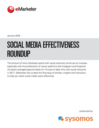 January 2018
The amount of time individuals spend with social networks continues to increase,
especially with the proliferation of newer platforms like Instagram and Snapchat.
US adults averaged approximately 51 minutes of daily time with social networks
in 2017. eMarketer has curated this Roundup of articles, insights and interviews
to help you reach social media users effectively.
SOCIAL MEDIA EFFECTIVENESS
ROUNDUP
presented by
 