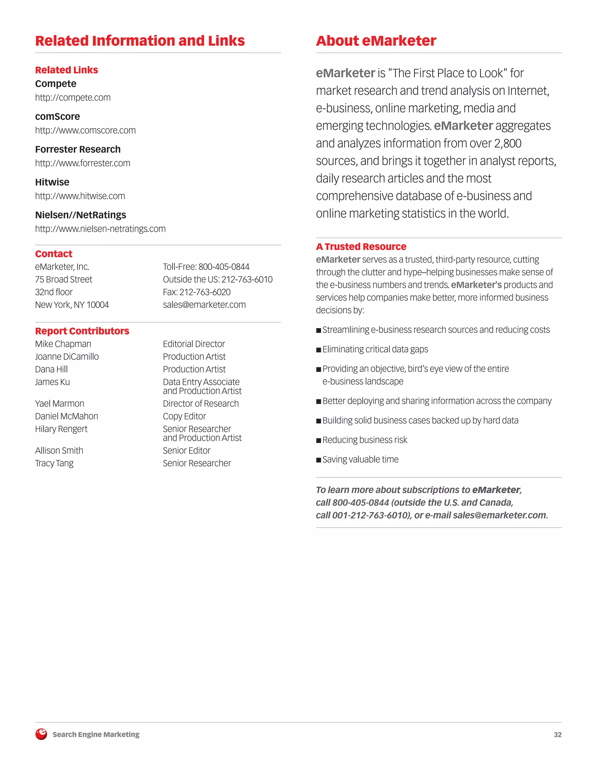 Search Engine Marketing 32
Related Information and Links
Related Links
Compete
http://compete.com
comScore
http://www.comscore.com
Forrester Research
http://www.forrester.com
Hitwise
http://www.hitwise.com
Nielsen//NetRatings
http://www.nielsen-netratings.com
Contact
eMarketer, Inc. Toll-Free: 800-405-0844
75 Broad Street Outside the US: 212-763-6010
32nd floor Fax: 212-763-6020
New York, NY 10004 sales@emarketer.com
Report Contributors
Mike Chapman Editorial Director
Joanne DiCamillo Production Artist
Dana Hill Production Artist
James Ku Data Entry Associate
and Production Artist
Yael Marmon Director of Research
Daniel McMahon Copy Editor
Hilary Rengert Senior Researcher
and Production Artist
Allison Smith Senior Editor
Tracy Tang Senior Researcher
About eMarketer
eMarketer is "The First Place to Look" for
market research and trend analysis on Internet,
e-business, online marketing, media and
emerging technologies. eMarketer aggregates
and analyzes information from over 2,800
sources, and brings it together in analyst reports,
daily research articles and the most
comprehensive database of e-business and
online marketing statistics in the world.
A Trusted Resource
eMarketer serves as a trusted, third-party resource, cutting
through the clutter and hype–helping businesses make sense of
the e-business numbers and trends. eMarketer's products and
services help companies make better, more informed business
decisions by:
■ Streamlining e-business research sources and reducing costs
■ Eliminating critical data gaps
■ Providing an objective, bird’s eye view of the entire
e-business landscape
■ Better deploying and sharing information across the company
■ Building solid business cases backed up by hard data
■ Reducing business risk
■ Saving valuable time
To learn more about subscriptions to eMarketer,
call 800-405-0844 (outside the U.S. and Canada,
call 001-212-763-6010), or e-mail sales@emarketer.com.
 