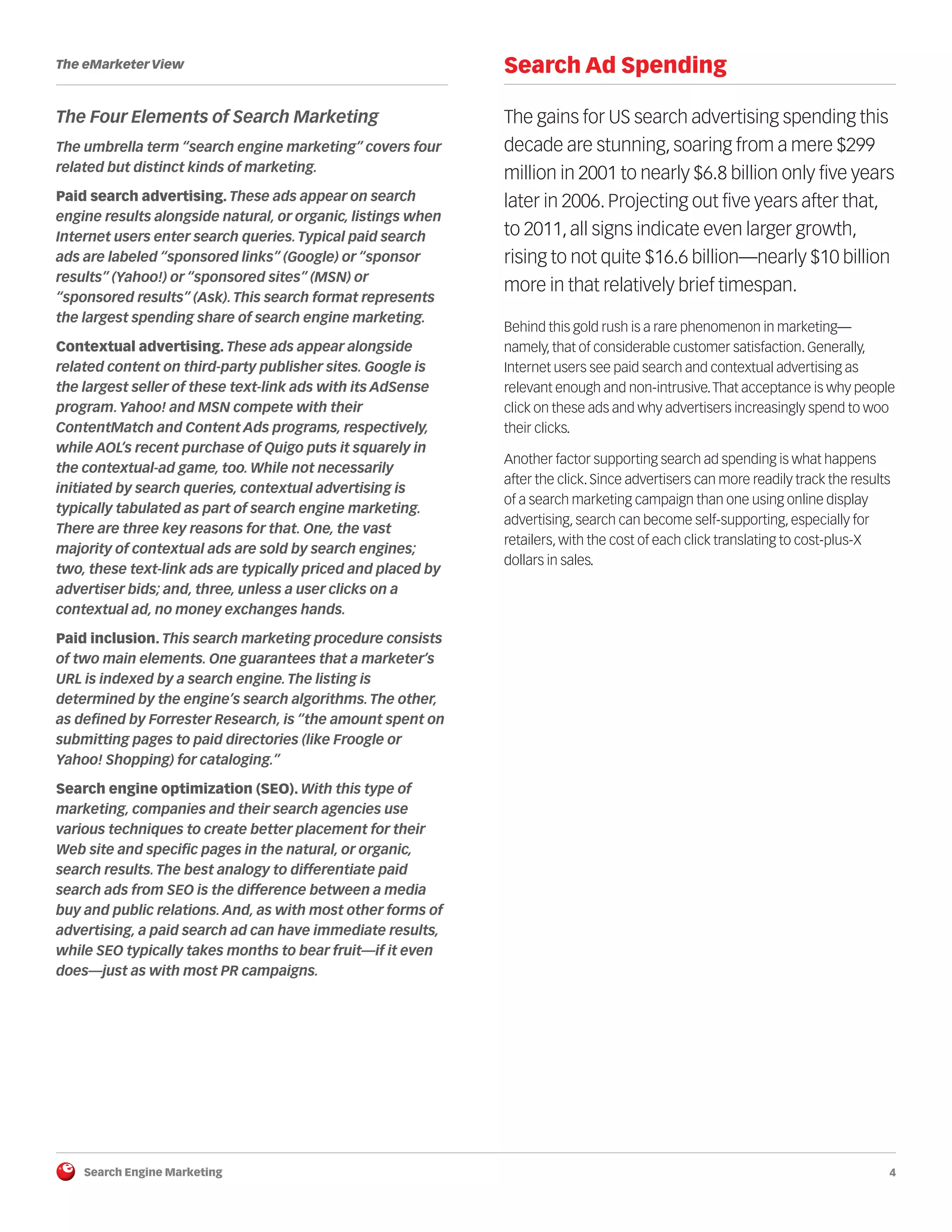 Search Engine Marketing 4
The eMarketer View
The Four Elements of Search Marketing
The umbrella term “search engine marketing” covers four
related but distinct kinds of marketing.
Paid search advertising. These ads appear on search
engine results alongside natural, or organic, listings when
Internet users enter search queries.Typical paid search
ads are labeled “sponsored links” (Google) or “sponsor
results” (Yahoo!) or “sponsored sites” (MSN) or
“sponsored results” (Ask).This search format represents
the largest spending share of search engine marketing.
Contextual advertising. These ads appear alongside
related content on third-party publisher sites. Google is
the largest seller of these text-link ads with its AdSense
program.Yahoo! and MSN compete with their
ContentMatch and Content Ads programs, respectively,
while AOL’s recent purchase of Quigo puts it squarely in
the contextual-ad game, too. While not necessarily
initiated by search queries, contextual advertising is
typically tabulated as part of search engine marketing.
There are three key reasons for that. One, the vast
majority of contextual ads are sold by search engines;
two, these text-link ads are typically priced and placed by
advertiser bids; and, three, unless a user clicks on a
contextual ad, no money exchanges hands.
Paid inclusion. This search marketing procedure consists
of two main elements. One guarantees that a marketer’s
URL is indexed by a search engine.The listing is
determined by the engine’s search algorithms.The other,
as defined by Forrester Research, is “the amount spent on
submitting pages to paid directories (like Froogle or
Yahoo! Shopping) for cataloging.”
Search engine optimization (SEO). With this type of
marketing, companies and their search agencies use
various techniques to create better placement for their
Web site and specific pages in the natural, or organic,
search results.The best analogy to differentiate paid
search ads from SEO is the difference between a media
buy and public relations. And, as with most other forms of
advertising, a paid search ad can have immediate results,
while SEO typically takes months to bear fruit—if it even
does—just as with most PR campaigns.
Search Ad Spending
The gains for US search advertising spending this
decade are stunning, soaring from a mere $299
million in 2001 to nearly $6.8 billion only five years
later in 2006. Projecting out five years after that,
to 2011, all signs indicate even larger growth,
rising to not quite $16.6 billion—nearly $10 billion
more in that relatively brief timespan.
Behind this gold rush is a rare phenomenon in marketing—
namely, that of considerable customer satisfaction. Generally,
Internet users see paid search and contextual advertising as
relevant enough and non-intrusive.That acceptance is why people
click on these ads and why advertisers increasingly spend to woo
their clicks.
Another factor supporting search ad spending is what happens
after the click. Since advertisers can more readily track the results
of a search marketing campaign than one using online display
advertising, search can become self-supporting, especially for
retailers, with the cost of each click translating to cost-plus-X
dollars in sales.
 