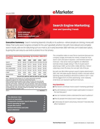 Executive Summary: Search marketing depends critically on its audience—where people are clicking,money will
follow.That is why search engines compete for the user’s goodwill,whether it be with more relevant and complete
search results,add-ons for daily living such as e-mail or,as in early December 2007 with Ask.com’s AskEraser option,
by giving the user easy-to-use tools to protect his or her privacy.
088301
The competition takes on even fiercer overtones because one
company, Google, dominates the market. It draws far more
search users and search requests—and therefore search ad
revenues—than all its rivals put together.An eMarketer
estimate shows Google raking in 75% of US paid search
advertising in 2007, up from 60% in 2006.With No. 2 Yahoo!
collecting a mere 9% share, the rest split 16% of the pie.
But with over $8.6 billion going to search engine advertising in
2007, that 16% stake equals nearly $1.4 billion.And with search
spending nearly doubling to almost $16.6 billion in 2011—and
still the biggest form of online advertising—even relatively
small slices can represent significant revenues.
Key Questions
■ What factors contribute most to search marketing spending?
■ Why will emphasis on search engine optimization increase in
the next few years?
■ How can marketers better understand the search audience?
■ What do people think about search engine results?
■ In what ways do search and privacy intersect? How does that
affect marketers?
Search Engine Marketing:
User and SpendingTrends
January 2008
David Hallerman,
Senior Analyst
dhallerman@emarketer.com
US Online Advertising Spending, by Format, 2006-2011
(millions)
2006 2007 2008 2009 2010 2011
Search $6,799 $8,624 $11,000 $12,935 $14,906 $16,590
Display ads $3,685 $4,687 $5,913 $6,663 $7,500 $8,190
Classified $3,059 $3,638 $4,675 $5,493 $6,281 $6,930
Rich media/video $1,192 $1,755 $2,613 $3,575 $4,463 $5,481
Lead generation* $1,310 $1,733 $2,269 $2,795 $3,281 $3,675
E-Mail $338 $428 $481 $553 $600 $630
Sponsorships $496 $535 $550 $488 $469 $504
Total $16,879 $21,400 $27,500 $32,500 $37,500 $42,000
Note: eMarketer benchmarks its US online advertising spending
projections against the Interactive Advertising Bureau
(IAB)/PricewaterhouseCoopers (PwC) data, for which the last full year
measured was 2006; online ad data includes categories as defined by
IAB/PwC benchmark—display ads (such as banners), search ads (including
paid listings, contextual text links and paid inclusion), rich media (including
video), classified ads, sponsorships, referrals (lead generation) and e-mail
(embedded ads only); excludes mobile ad spending; *also called referrals
Source: eMarketer, October 2007
088301 www.eMarketer.com
The First Place to Look Copyright ©2008 eMarketer, Inc. All rights reserved.
The eMarketer View 2
Search Ad Spending 4
Comparative Estimates: Search Marketing 6
Search Spending by Type 8
People Who Search 10
Related Information and Links 32
About eMarketer 32
 