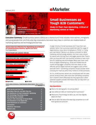 Copyright ©2013 eMarketer, Inc. All rights reserved.
Both Can-Do and Can’t-Do 	 2
How Many They Are, and Who They Are	 2
The Rudiments of Small Companies’ Marketing 	 3
The Technology They Bring to Bear 	 7
Not Moving Fast to Mobile 	 8
Trying to Take Advantage of Social Media 	 9
And Elsewhere in the Digital Mix …	 11
Small Businesses as Customers 	 12
Conclusions 	 15
eMarketer Interviews 	 15
Related Links 	 16
February 2013
Executive Summary: Small-business owners (SBOs) are a diverse bunch that includes more women, immigrants
and young people than one finds atop big corporations. But what many have in common are modest levels of
marketing expertise and technological know-how.
150776
A large minority of small businesses don’t have their own
website. Rather than pursuing a systematic plan for usage of
digital devices, many rely on employees to “BYOD,” or “bring
your own device.” Money is an obvious constraint on SBOs’
marketing and technology adoption, but time is also a factor
for owners who toil long hours and juggle several roles. They’re
often too busy with their core business activities to have much
time for mastering new technologies. Many have never used
forms of digital marketing (e.g., social and mobile) that are
routine among bigger companies. And their views on how
effective various digital channels are suggest a low comfort
level with them—something companies should consider when
choosing the means by which they market to small businesses.
As it is, small-business owners are unimpressed with the sales
pitches aimed at them, with more than half feeling companies
don’t market to them effectively. But they appreciate it when
potential suppliers provide information that can help them run
their business better.
Key Questions
■■ What is the demographic mix among SBOs?
■■ How skilled are SBOs at marketing their businesses?
■■ What sorts of technology do SBOs use, and how digitally
adept are they?
■■ How do SBOs feel about the ways big companies try to sell
them goods and services?
% of respondents
Tactics that Are Effective for Marketing According to
US Small-Business Owners, April & Oct 2012
Word-of-mouth and customer referrals
84%
87%
Networking with other small-business owners
55%
49%
Advertising—print, broadcast, radio, etc.
43%
41%
Direct mail or email
46%
37%
Social media
42%
32%
April 2012 Oct 2012
Source: Bank of America, "Small Business Owner Report," Nov 15, 2012
150776 www.eMarketer.com
Mark Dolliver
mdolliver@emarketer.com
Contributors
Christine Bittar, Jennifer Pearson, Tracy Tang
Small Businesses as
Tough B2B Customers:
Shaky in Their Own Marketing, Critical of
Marketing Aimed at Them
 