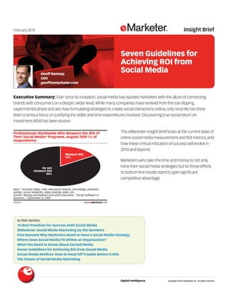 February 2010                                                                                                                      Insight Brief



                                                                                     Seven Guidelines for
                                                                                     Achieving ROI from
                     Geoff Ramsey,
                                                                                     Social Media
                     CEO
                     geoff@emarketer.com



Executive Summary: Ever since its inception, social media has dazzled marketers with the allure of connecting
brands with consumers on a deeper, wider level. While many companies have evolved from the toe-dipping,
experimental phase and are now formulating strategies to create social interactions online, only recently has there
been a serious focus on justifying the dollar and time expenditures involved. Discovering true social return on
investment (ROI) has been elusive.

Professionals Worldwide Who Measure the ROI of                                       This eMarketer Insight Brief looks at the current state of
Their Social Media* Programs, August 2009 (% of                                      online social media measurement and ROI metrics, and
respondents)
                                                                                     how these critical indicators of success will evolve in
                                                                                     2010 and beyond.
                                         Measure ROI
                                         16%
                                                                                     Marketers who take the time and money to not only
                     Do not                                                          hone their social media strategies but tie those efforts
                measure ROI
                       84%                                                           to bottom-line results stand to gain significant
                                                                                     competitive advantage.

Note: *includes blogs, chat, discussion boards, microblogs, podcasts,
ratings, social networks, video-sharing, wikis, etc.                        106743
Source: Mzinga and Babson Executive Education, "Social Software in
Business," September 8, 2009
106743                                                  www.eMarketer.com




  In this Series:
  10 Best Practices for Success with Social Media
  Slideshow: Social Media Marketing by the Numbers
  Five Reasons Why Marketers Need to Have a Social Media Strategy
  Where Does Social Media Fit Within an Organization?
  What You Need to Know About Earned Media
  Seven Guidelines for Achieving ROI from Social Media
  Social Media Misfires: How to Head Off Trouble Before It Hits
  The Future of Social Media Marketing




                                                                                     Digital Intelligence         Copyright ©2010 eMarketer, Inc. All rights reserved.
 