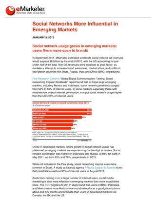 Social Networks More Influential in
Emerging Markets
JANUARY 5, 2012


Social network usage grows in emerging markets;
users there more open to brands

In September 2011, eMarketer estimated worldwide social network ad revenues
would surpass $8 billion by the end of 2012, with the US accounting for just
under half of the total. Non-US revenues were expected to grow faster, as
marketers attempt to increase brand awareness, market share, and profits in
fast-growth countries like Brazil, Russia, India and China (BRIC) and beyond.

Pew Research Center’s “Global Digital Communication: Texting, Social
Networking Popular Worldwide” report found that in these large emerging
markets, including Mexico and Indonesia, social network penetration ranged
from 56% to 86% of internet users. In some markets, especially those with
relatively low overall internet penetration, that put social network usage higher
than the US’s 60% of internet users.




Unlike in developed markets, where growth in social network usage has
plateaued, emerging markets are experiencing double-digit increases. Social
network penetration was highest in Indonesia and Russia, at 86% for each in
May 2011, up from 63% and 76%, respectively, in 2010.

While not included in the Pew study, social networking may be even more
common in Brazil. A study by local ad agency F/Nazca Saatchi & Saatchi found
that penetration reached 93% of internet users in August 2011.

Aside from zeroing in on a large number of internet users, social media
marketing is also more effective in emerging markets than more established
ones. The TNS “Digital Life 2011” study found that users in BRIC, Indonesia
and Mexico were more likely to view social networks as a good place to learn
about and buy brands and products than users in developed markets like
Canada, the UK and the US.
 