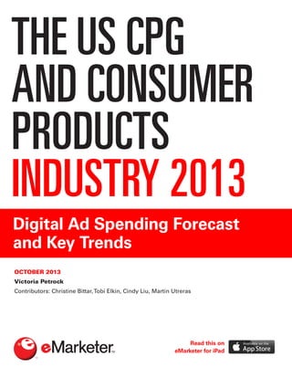 THE US CPG
AND CONSUMER
PRODUCTS
INDUSTRY 2013
Digital Ad Spending Forecast
and Key Trends
OCTOBER 2013
Victoria Petrock
Contributors: Christine Bittar,Tobi Elkin, Cindy Liu, Martín Utreras
Read this on
eMarketer for iPad
 