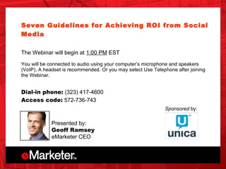 Unica OnDemand Seven Guidelines for Achieving ROI from Social Media   The Webinar will begin at  1:00 PM  EST You will be connected to audio using your computer’s microphone and speakers (VoIP). A headset is recommended. Or you may select Use Telephone after joining the Webinar.  Dial-in phone:  (323) 417-4600  Access code:  572-736-743 Presented by: Geoff Ramsey eMarketer CEO Sponsored  by: 