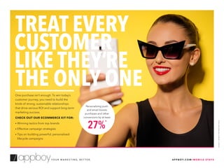 One purchase isn’t enough. To win today’s
customer journey, you need to build the
kinds of strong, sustainable relationships
that drive serious ROI and support long-term
marketing success.
CHECK OUT OUR ECOMMERCE KIT FOR:
• Winning tactics from top brands
• Effective campaign strategies
• Tips on building powerful, personalized
lifecycle campaigns
TREAT EVERY
CUSTOMER
LIKE THEY’RE
THE ONLY ONE
A P P B OY. C O M / M O B I L E - S TAT SY O U R M A R K E T I N G, B E T T E R.
Personalizing push
and email boosts
purchases and other
conversions by at least
27%
*
SOURCE:APPBOYPROPRIETARYDATA
 