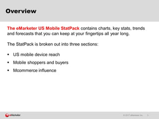 © 2017 eMarketer Inc. 3
Overview
 US mobile device reach
 Mobile shoppers and buyers
 Mcommerce influence
The eMarketer US Mobile StatPack contains charts, key stats, trends
and forecasts that you can keep at your fingertips all year long.
The StatPack is broken out into three sections:
 
