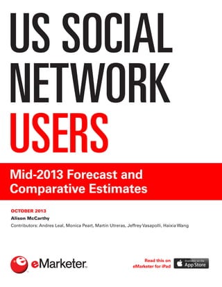 US SOCIAL
NETWORK
USERSMid-2013 Forecast and
Comparative Estimates
OCTOBER 2013
Alison McCarthy
Contributors: Andres Leal, Monica Peart, Martín Utreras, Jeffrey Vasapolli, Haixia Wang
Read this on
eMarketer for iPad
 