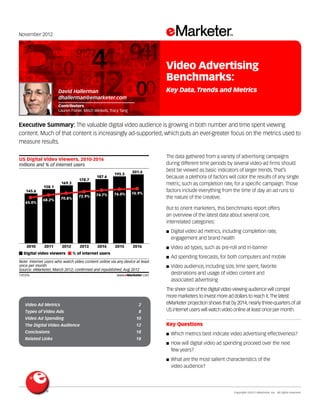 Copyright ©2012 eMarketer, Inc. All rights reserved.
Video Ad Metrics 	 2
Types of Video Ads 	 8
Video Ad Spending 	 10
The Digital Video Audience 	 12
Conclusions 	 18
Related Links 	 18
November 2012
Executive Summary: The valuable digital video audience is growing in both number and time spent viewing
content. Much of that content is increasingly ad-supported, which puts an ever-greater focus on the metrics used to
measure results.
137376
The data gathered from a variety of advertising campaigns
during different time periods by several video-ad firms should
best be viewed as basic indicators of larger trends. That’s
because a plethora of factors will color the results of any single
metric, such as completion rate, for a specific campaign. Those
factors include everything from the time of day an ad runs to
the nature of the creative.
But to orient marketers, this benchmarks report offers
an overview of the latest data about several core,
interrelated categories:
■■ Digital video ad metrics, including completion rate,
engagement and brand health
■■ Video ad types, such as pre-roll and in-banner
■■ Ad spending forecasts, for both computers and mobile
■■ Video audience, including size, time spent, favorite
destinations and usage of video content and
associated advertising
The sheer size of the digital video viewing audience will compel
more marketers to invest more ad dollars to reach it.The latest
eMarketer projection shows that by 2014,nearly three-quarters of all
US internet users will watch video online at least once per month.
Key Questions
■■ Which metrics best indicate video advertising effectiveness?
■■ How will digital video ad spending proceed over the next
few years?
■■ What are the most salient characteristics of the
video audience?
millions and % of internet users
US Digital Video Viewers, 2010-2016
2010
145.6
65.0%
2011
158.1
68.2%
2012
169.3
70.8%
2013
178.7
72.9%
2014
187.6
74.7%
2015
195.5
76.0%
2016
201.4
76.9%
Digital video viewers % of internet users
Note: internet users who watch video content online via any device at least
once per month
Source: eMarketer, March 2012; conﬁrmed and republished, Aug 2012
137376 www.eMarketer.com
David Hallerman
dhallerman@emarketer.com
Contributors
Lauren Fisher, Mitch Winkels, Tracy Tang
Video Advertising
Benchmarks:
Key Data,Trends and Metrics
 