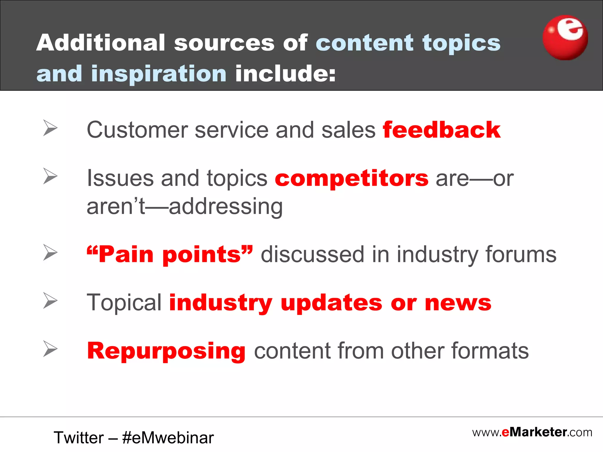 Additional sources of  content topics and inspiration  include: Customer service and sales  feedback   Issues and topics  competitors  are—or aren’t—addressing “ Pain points”  discussed in industry forums Topical  industry updates or news Repurposing  content from other formats Twitter – #eMwebinar 