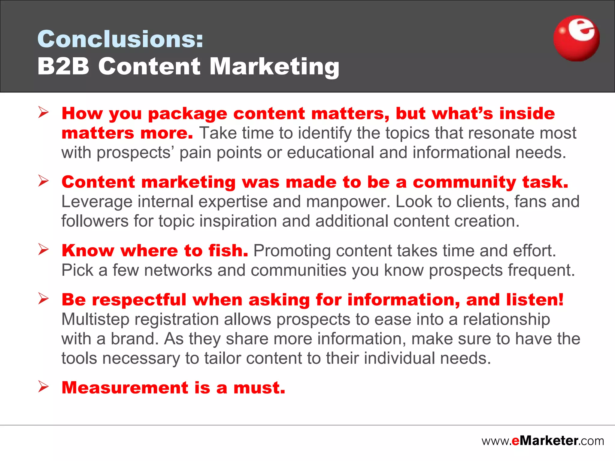 How you package content matters, but what’s inside matters more.  Take time to identify the topics that resonate most with prospects’ pain points or educational and informational needs.  Content marketing was made to be a community task.  Leverage internal expertise and manpower. Look to clients, fans and followers for topic inspiration and additional content creation. Know where to fish.  Promoting content takes time and effort. Pick a few networks and communities you know prospects frequent. Be respectful when asking for information, and listen!  Multistep registration allows prospects to ease into a relationship with a brand. As they share more information, make sure to have the tools necessary to tailor content to their individual needs. Measurement is a must.  Conclusions:   B2B Content Marketing 