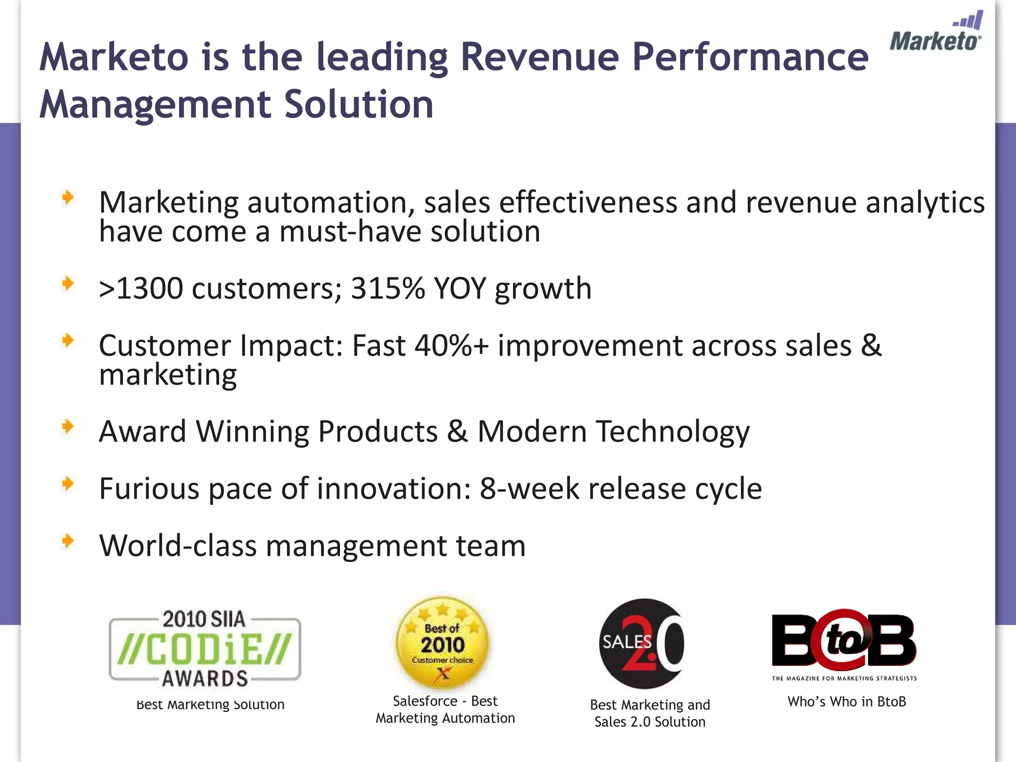 Marketing automation, sales effectiveness and revenue analytics have come a must-have solution >1300 customers; 315% YOY growth Customer Impact: Fast 40%+ improvement across sales & marketing Award Winning Products & Modern Technology Furious pace of innovation: 8-week release cycle World-class management team Salesforce - Best Marketing Automation Best Marketing Solution Best Marketing and Sales 2.0 Solution Who’s Who in BtoB Marketo is the leading Revenue Performance Management Solution 