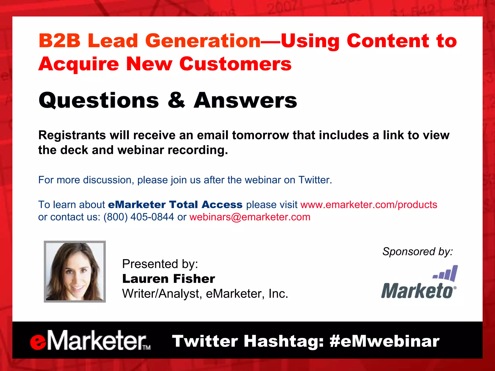 B2B Lead Generation —Using Content to Acquire New Customers Questions & Answers Registrants will receive an email tomorrow that includes a link to view the deck and webinar recording.  For more discussion, please join us after the webinar on Twitter.  To learn about  eMarketer Total Access  please visit  www.emarketer.com/products or contact us: (800) 405-0844 or  [email_address]   Twitter Hashtag: #eMwebinar Sponsored by: Presented by: Lauren Fisher Writer/Analyst, eMarketer, Inc. 