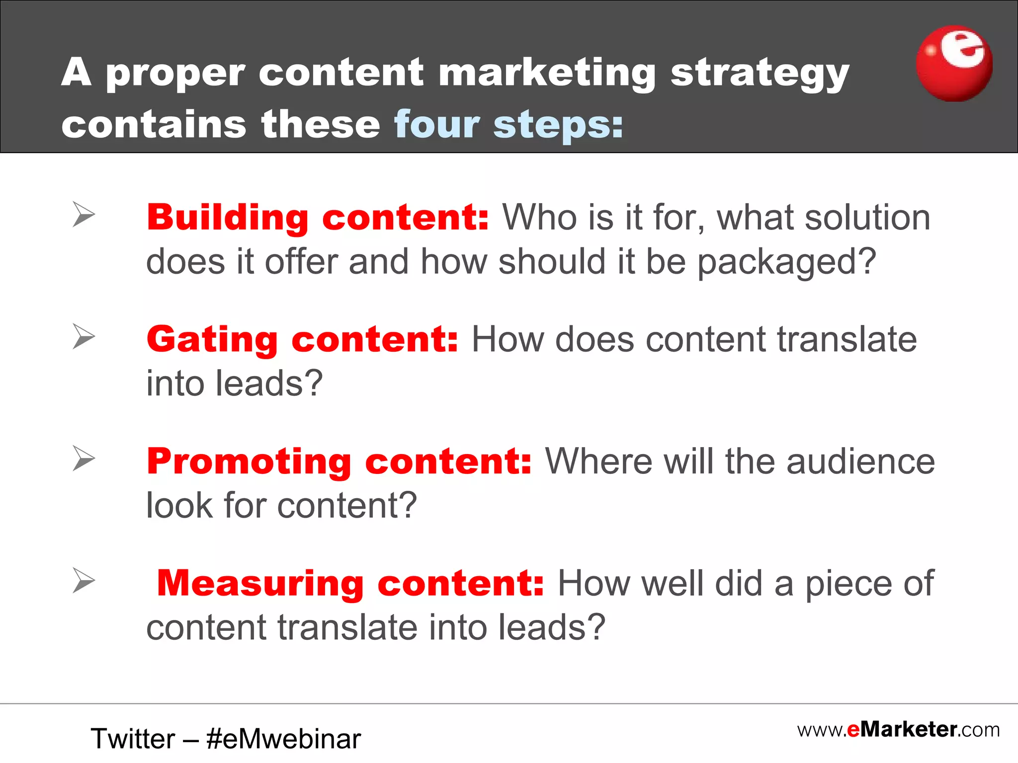 A proper content marketing strategy contains these  four steps:   Building content:  Who is it for, what solution does it offer and how should it be packaged? Gating content:  How does content translate into leads? Promoting content:  Where will the audience look for content? Measuring content:  How well did a piece of content translate into leads? Twitter – #eMwebinar 
