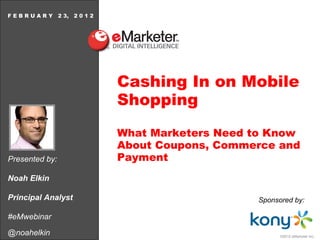 Presented by: Noah Elkin Principal Analyst #eMwebinar @noahelkin F E B R U A R Y  2 3,  2 0 1 2 Cashing In on Mobile Shopping What Marketers Need to Know About Coupons, Commerce and Payment Sponsored   by: 