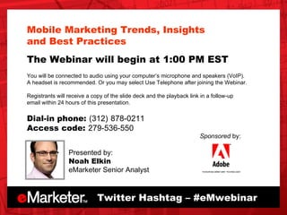 Presented by: Noah Elkin eMarketer Senior Analyst Twitter Hashtag – #eMwebinar Sponsored  by: Mobile Marketing Trends, Insights  and Best Practices The Webinar will begin at 1:00 PM EST You will be connected to audio using your computer’s microphone and speakers (VoIP).  A headset is recommended. Or you may select Use Telephone after joining the Webinar. Registrants will receive a copy of the slide deck and the playback link in a follow-up  email within 24 hours of this presentation.  Dial-in phone:   (312)   878-0211 Access code:   279-536-550 