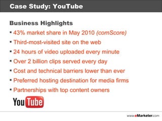 Case Study: Netflix Case Study: YouTube Business Highlights 43% market share in May 2010  (comScore) Third-most-visited site on the web 24 hours of video uploaded every minute Over 2 billion clips served every day Cost and technical barriers lower than ever Preferred hosting destination for media firms Partnerships with top content owners 