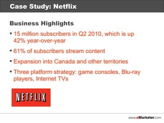 Case Study: Netflix Case Study: Netflix Business Highlights 15 million subscribers in Q2 2010, which is up  42% year-over-year 61% of subscribers stream content Expansion into Canada and other territories Three platform strategy: game consoles, Blu-ray players, Internet TVs 