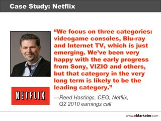 Case Study: Netflix “ We focus on three categories: videogame consoles, Blu-ray and Internet TV, which is just emerging. We’ve been very happy with the early progress from Sony, VIZIO and others, but that category in the very long term is likely to be the leading category.” — Reed Hastings, CEO, Netflix,  Q2 2010 earnings call Case Study: Netflix 